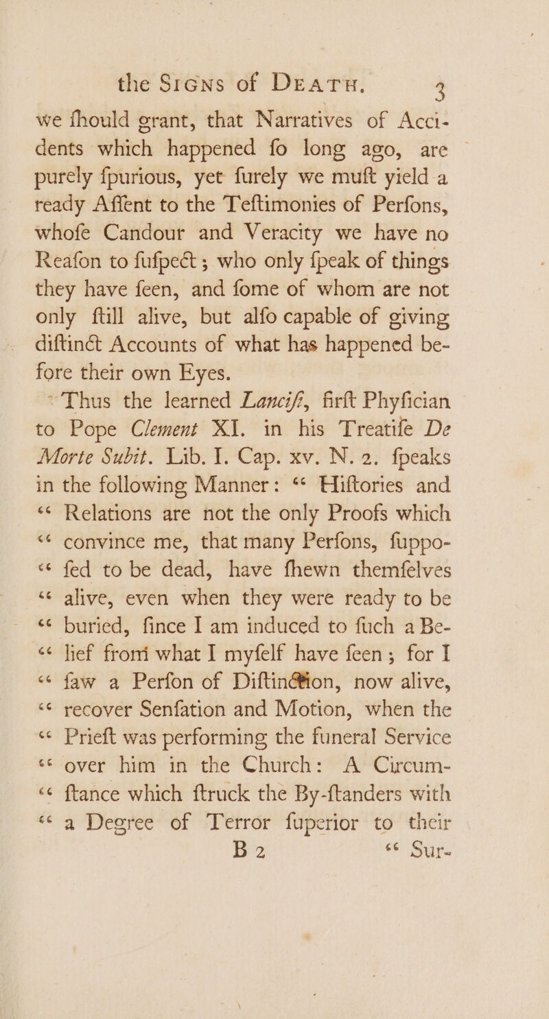 we fhould grant, that Narratives of Acci- dents which happened fo long ago, are — purely fpurious, yet furely we muft yield a ready Affent to the Teftimonies of Perfons, whofe Candour and Veracity we have no Reafon to fufpect ; who only {peak of things they have feen, and fome of whom are not only ftill alive, but alfo capable of giving diftinét Accounts of what has happened be- fore their own Eyes. Thus the learned Lancif, firft Phyfician to Pope Clement XI. in his Treatife De Morte Subit. Lib. I. Cap. xv. N. 2. fpeaks in the following Manner: ** Hiftories and ** Relations are not the only Proofs which ** convince me, that many Perfons, fuppo- * fed to be dead, have fhewn themfelves ‘ alive, even when they were ready to be ** buried, fince I am induced to fuch a Be- ** lief fromi what I myfelf have feen; for I * faw a Perfon of Diftin@ion, now alive, ** recover Senfation and Motion, when the * Prieft was performing the funeral Service ‘© over him in the Church: A Circum- ce ftance which ftruck the By-ftanders with * à Degree of Terror fuperior to their B 2 ‘6 Sur-