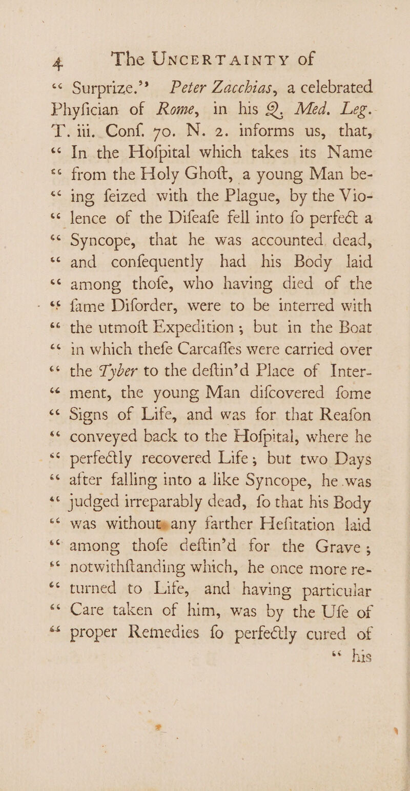 Surprize.” Peter Zacchias, a celebrated Phyfician of Rome, in his 9, Med. Leg. Tein. Conf. s9. AN. 0. informs us, chat, * In the Hofpital which takes its Name ** from the Holy Ghoít, a young Man be- * ing feized with the Plague, by the Vio- ‘ lence of the Difeafe fell into fo perfect a ** Syncope, that he was accounted. dead, * and confequently had his Body laid * among thofe, who having died of the - &amp; fame Diforder, were to be interred with ** the utmoft Expedition; but in the Boat ** in which thefe Carcaffes were carried over ** the Tyber to the deftin’d Place of Inter- * ment, the young Man difcovered fome * Signs of Life, and was for that Reafon ** conveyed back to the Hofpital, where he ** perfectly recovered Life; but two Days ** after falling into a like Syncope, he was ** judged irreparably dead, fo that his Body ** was withouteany farther Hefitation laid * among thofe defün'd for the Grave; ** notwithftanding which, he once more re- ** turned to Life, and having particular ** Care taken of him, was by the Ufe of ** proper Remedies fo perfectly cured of d his