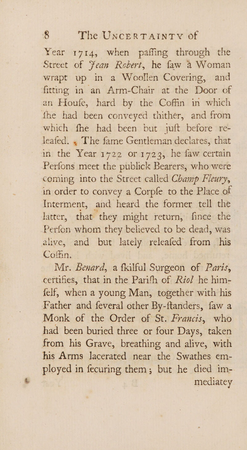 Year 1714, when paffing through the Street of Jean Robert, he faw à Woman wrapt up in a Woollen Covering, and fitting in an Arm-Chair at the Door of an Houfe, hard by the Coffin in which fhe had been conveyed thither, and from which fhe had been but juft before re- leafed. 4 The fame Gentleman declares, that in the Year 1722 or 1723, he faw certain Perfons meet the publick Bearers, who were coming into the Street called Champ Fleury, in order to convey a Corpfe to the Place of Interment, and heard the former tell the latter, that they might return, fince the Perfon whom they believed to be dead, was alive, and but lately releafed from his Coffin, Mr. Benard, a fkilful Surgeon of Paris, certifies, that in the Parith of Rio] he him- {elf, when a young Man, together with his Father and feveral other By-ftanders, faw a Monk of the Order of St. Francis, who had been buried three or four Days, taken from his Grave, breathing and alive, with his Arms lacerated near the Swathes em- ployed in fecuring them; but he died im- mediatey