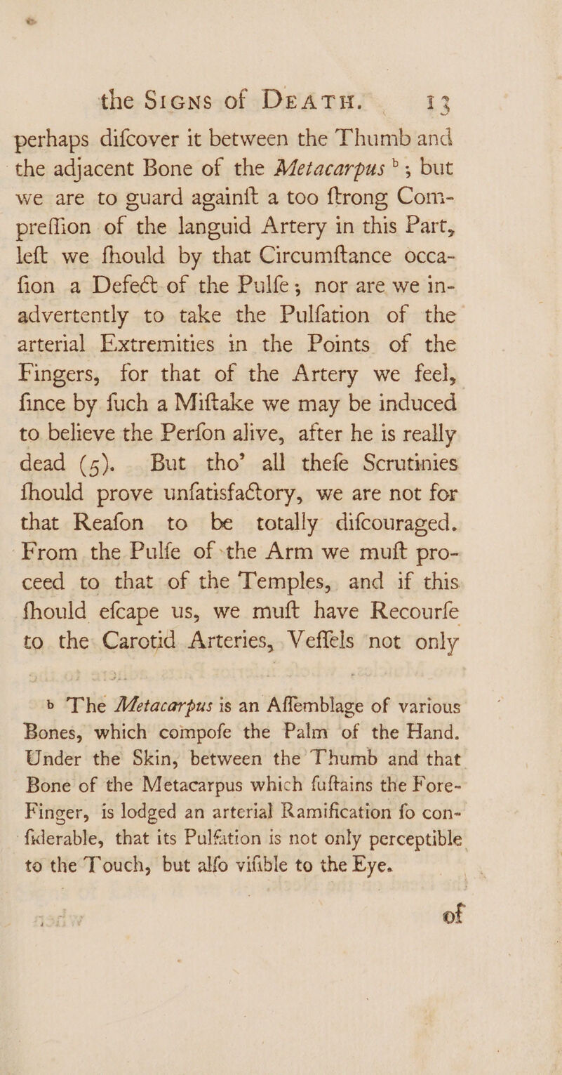 perhaps difcover it between the Thumb and the adjacent Bone of the Meracarpus ? ; but we are to guard againit a too {trong Com- preflion of the languid Artery in this Part, left we fhould by that Circumftance occa- fion a Defe&amp; of the Pulfe; nor are we in- advertently to take the Pulfation of the arterial Extremities in the Points of the Fingers, for that of the Artery we feel, fince by fuch a Miftake we may be induced to believe the Perfon alive, after he is really dead (5). But tho’ all thefe Scrutinies fhould prove unfatisfactory, we are not for that Reafon to be totally difcouraged. From the Pulfe of the Arm we muft pro- ceed to that of the Temples, and if this fhould efcape us, we muft have Recourfe to the Carotid Arteries, Veffels not only b The Metacarpus is an Affemblage of various Bones, which compofe the Palm of the Hand. Under the Skin, between the T'humb and that Bone of the Metacarpus which fuftains the Fore- Finger, is lodged an arterial Ramification fo con- fiderable, that its Pulfation is not only perceptible to the Touch, but alfo vifible to the Eye. of