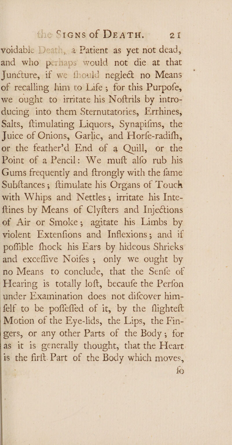 voidabie Death, a Patient as yet not dead, and who perhaps would not die at that Juncture, if we fhould neglect no Means of recalling him to Life ; for this Purpofe, we ought to irritate his Noftrils by intro- ducing into them Sternutatories, Errhines, Salts, ftimulating Liquors, Synapifms, the Juice of Onions, Garlic, and Horfe-radifh, or the feather'd End of a Quill, or the Point of a Pencil: We muft alfo rub his Gums frequently and ftrongly with the fame Subftances; ftimulate his Organs of Touch with Whips and Nettles; irritate his Inte- ftines by Means of Clyfters and Injections - of Air or Smoke; agitate his Limbs by violent Extenfions and Inflexions; and if pofüble fhock his Ears by hideous Shrieks and exceflive Noifes; only we ought by no Means to conclude, that the Senfe of ‘Hearing is totally loft, becaufe the Perfon under Examination does not difcover him- felf to be poffeffed of it, by the flighteft Motion of the Eye-lids, the Lips, the Fin- gers, or any other Parts of the Body ; for as it is generally thought, that the Heart is the firit. Part of the Body which moves, : i