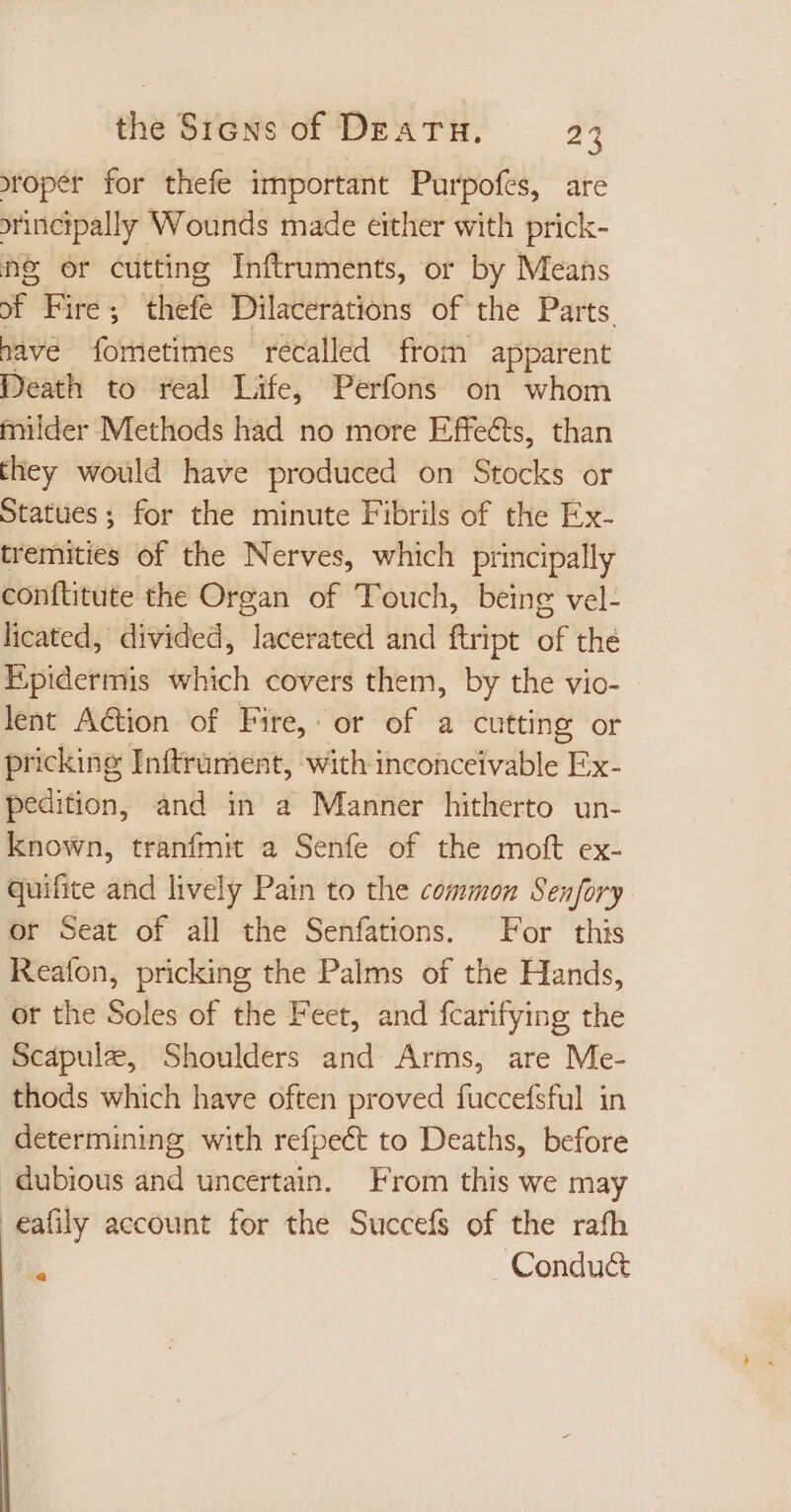 oper for thefe important Purpofes, are rincipally Wounds made either with prick- ng or cutting Inftruments, or by Means of Fire; thefe Dilacerations of the Parts. nave fometimes recalled from apparent Death to real Life, Perfons on whom milder Methods had no more Effeéts, than they would have produced on Stocks or Statues; for the minute Fibrils of the Ex- tremities of the Nerves, which principally conftitute the Organ of Touch, being vel- licated, divided, lacerated and ftript of the Epidermis which covers them, by the vio- lent Action of Fire,- or of a cutting or pricking Inftrument, with inconceivable Ex- pedition, and in a Manner hitherto un- known, tranfmit a Senfe of the moft ex- quifite and lively Pain to the common Senfory or Seat of all the Senfations. For this Reafon, pricking the Palms of the Hands, or the Soles of the Feet, and fcarifying the Scapule, Shoulders and Arms, are Me- thods which have often proved fuccefsful in determining with refpeét to Deaths, before dubious and uncertain. From this we may éafily account for the Succefs of the rafh 1 . Condu&amp;