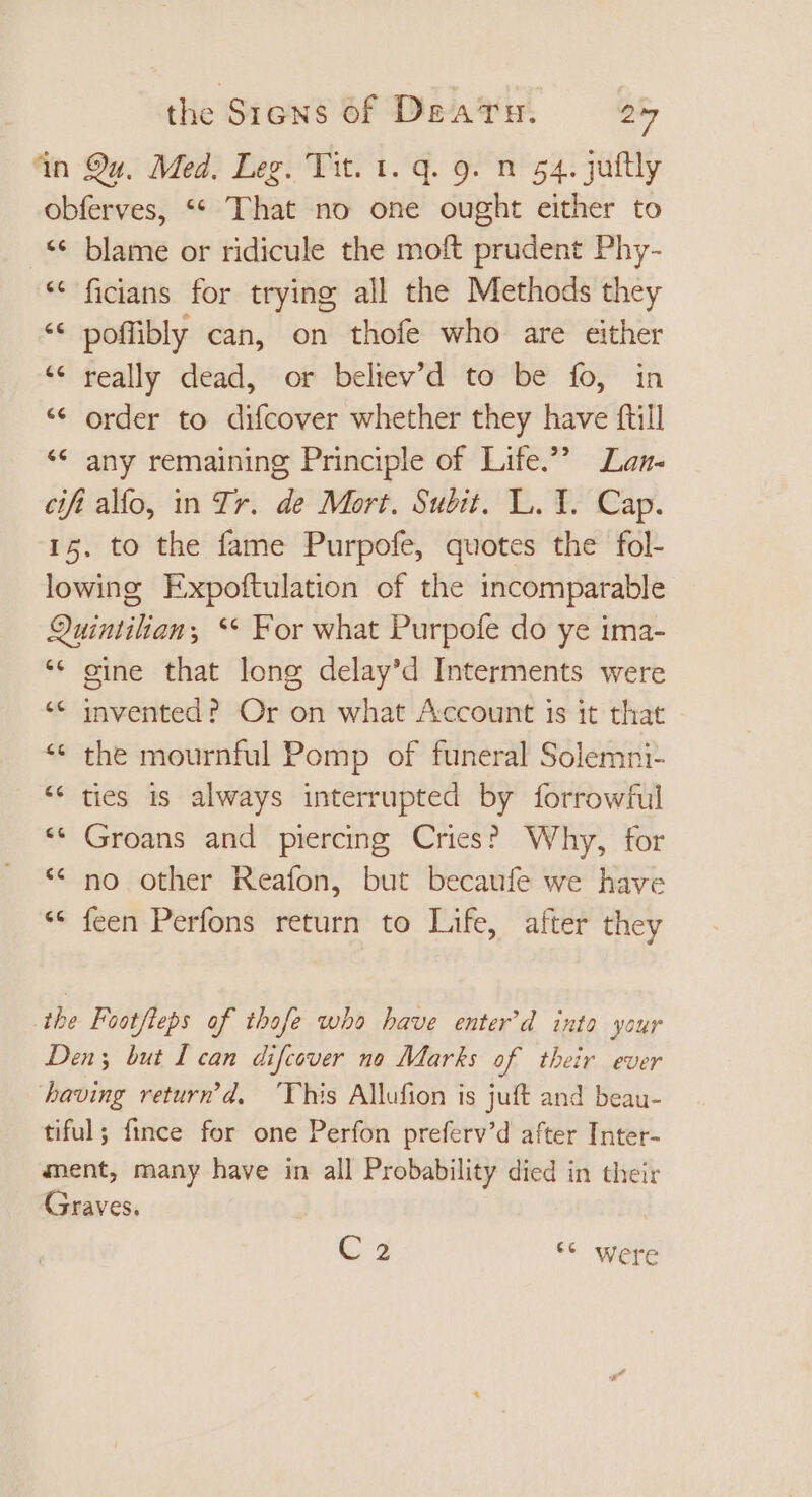 4n Qu. Med. Leg. Tit. 1. q. 9. n 54. juftly obferves, ** That no one ought either to ** blame or ridicule the moft prudent Phy- * ficians for trying all the Methods they * poffibly can, on thofe who are either * really dead, or beltev’d to be fo, in order to difcover whether they have ftill ** any remaining Principle of Life. Lan- cifí alfo, in Ir. de Mort. Subit. L. 1. Cap. 15. to the fame Purpofe, quotes the fol- lowing Expoftulation of the incomparable Quintilian, ** For what Purpofe do ye ima- * gine that long delay'd Interments were ** invented? Or on what Account is it that ** the mournful Pomp of funeral Solemni- * ties is always interrupted by forrowful * Groans and piercing Cries? Why, for * no other Reafon, but becaufe we have ** feen Perfons return to Life, after they La Cal nr the Footfteps of thofe who have enter'd into your Den; but I can. difcover no Marks of their ever having return’d, ‘This Allufion is juft and beau- tiful; fince for one Perfon preferv’d after Inter- ment, many have in all Probability died in their Graves. C 3 *€ were