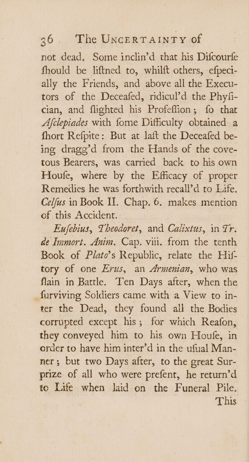 not dead. Some inclin’d that his Difcourfe fhould be liftned to, whilft others, efpeci- ally the Friends, and above all the Execu- tors of the Deceafed, ridicul’d the Phyfi- cian, and flighted his Profeffhon ; fo that Afclepiades with fome Difficulty obtained a fhort Refpite: But at laft the Deceafed be- ing dragg'd from the Hands of the cove- tous Bearers, was carried back to his own Houfe, where by the Efficacy of proper Remedies he was forthwith recall’d to Life. Celfus in Book II. Chap. 6. makes mention of this Accident. Eufebius, Theodoret, and Calixtus, in Tr. de Immort. Anim. Cap. vii. from the tenth Book of Plato’s Republic, relate the Hif- tory of one Erus, an Armenian, who was flain in Battle. Ten Days after, when the _furviving Soldiers came with a View to in- ter the Dead, they found all the Bodies corrupted except his; for which Reafon, they conveyed him to his own Houfe, in order to have him inter’d in the ufual Man- ner; but two Days after, to the great Sur- prize of all who were prefent, he return’d to Lite when laid on the Funeral Pile. | This