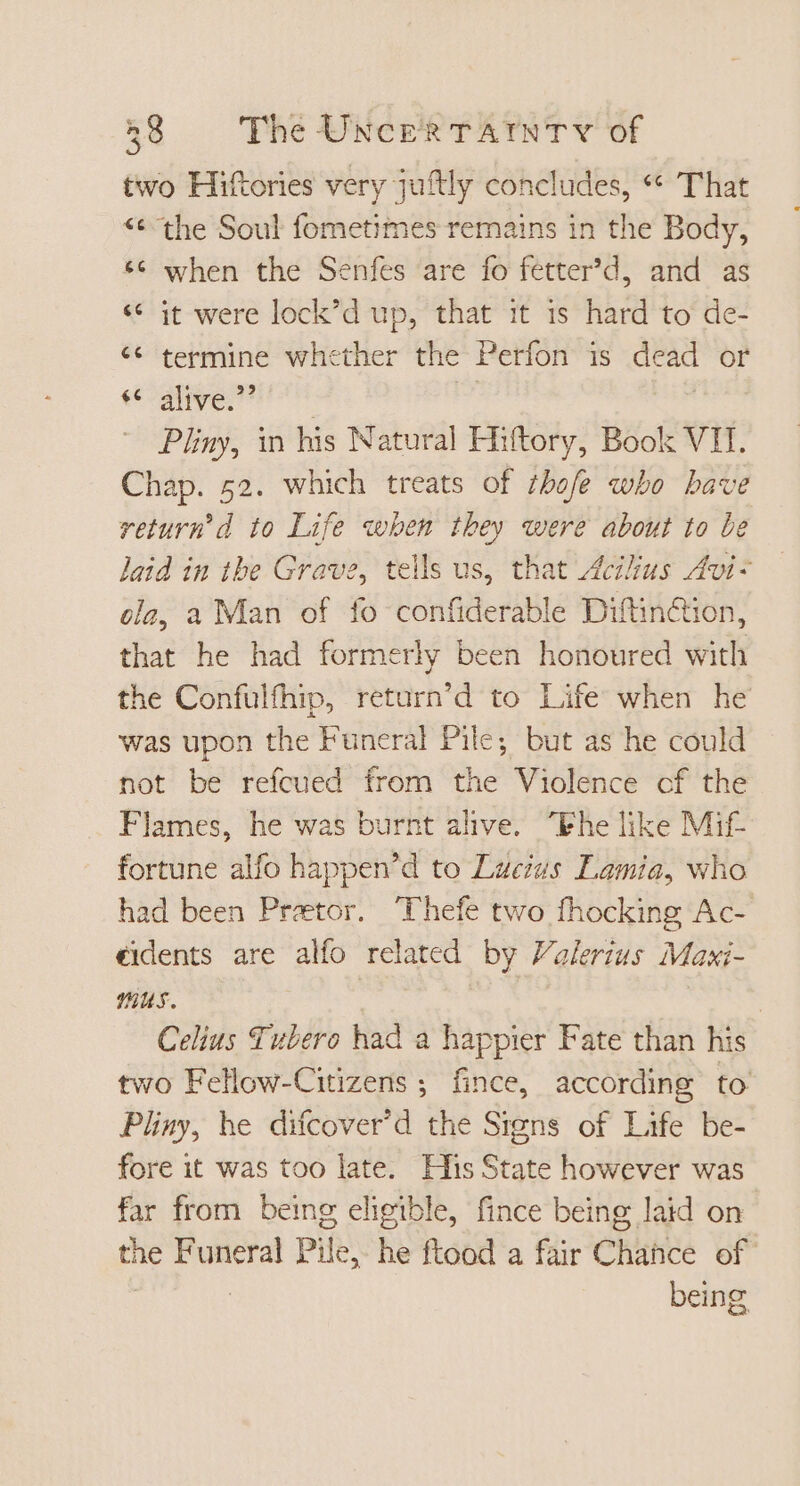 two Hiftories very juftly concludes, ** That ** the Soul fometimes remains in the Body, ** when the Senfes are fo fetter'd, and as « it were lock'd up, that it 1s hard to de- ** termine whether the Perfon is dead or te -ative:?* Pliny, in his Natural Hiftory, Book VII. Chap. 52. which treats of thofe who bave return’ d to Life when they were about to be laid in the Grave, tells us, that Acus Avi ola, a Man of fo confiderable Diftin&amp;ion, that he had formerly been honoured with the Confulfhip, return’d to Life when he was upon the Funeral Pile; but as he could not be refcued from the Violence cf the Flames, he was burnt alive. “Fhe like Mif- fortune alfo happen'd to Lucius Lamia, who had been Praetor. Thefe two fhocking Ac- eidents are alfo related by Valerius Maxi- Celius Tubero had a happier Fate than his two Fellow-Citizens ; fince, according to Pliny, he difcover'd the Signs of Life be- fore it was too late. HisState however was far from being eligible, fince being laid on p Funeral Pile, he ftood a fair Chance of being