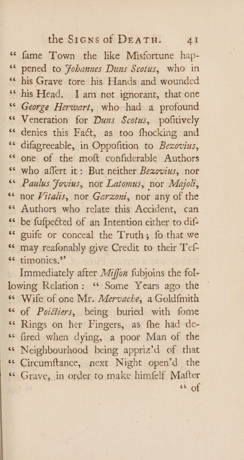 ec cc [1 e € [44 €c €€ € the Srens of DEATH. 41 pened to Yobamues Duns Scotus, who in his Grave tore his Hands and wounded his Head. 1am not ignorant, that one George Herwart, who had a profound Veneration for Duns Scotus, pofitively denies this Fact, as too fhocking and difagreeable, in Oppofition to Bezovins, one of the moft confiderable Authors who affert it: But neither Bezovius, nor Paulus Fovius, nor Latomus, nor Majoli, nor Vitalis, nor Garzoni, nor any of the Authors who relate this Accident, can be fufpetted of an Intention either to dif: guife or conceal the Truth; fo that we may reafonably give Credit to their Tef- timonics.' La ^ e e ec [44 Lal a A e 66 Wife of one Mr. Mervache, a Goldfmith of Poiétiers, being buried with fome Rings on her Fingers, as fhe had dc- fired when dying, a poor Man of the Neighbourhood being appriz’d of that Circumftance, next Night open’d the Grave, in order to make himfelf Matter 66 of