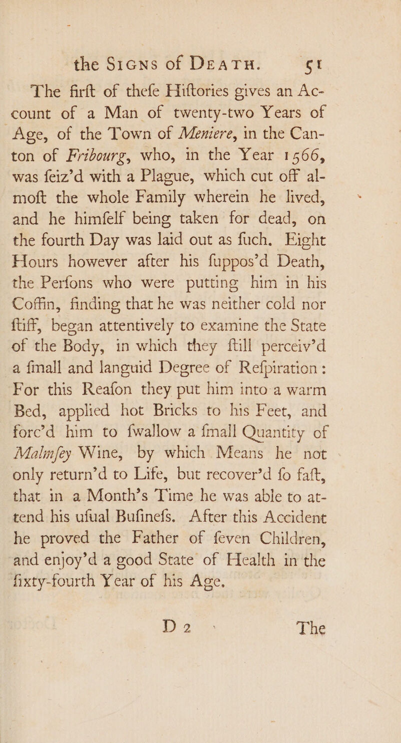 The firft of thefe Hiftories gives an Ac- count of a Man of twenty-two Years of Age, of the Town of Meniere, in the Can- ton of Fribourg, who, in the Year 1566, was feiz’d with a Plague, which cut off al- moft the whole Family wherein he lived, and he himfelf being taken for dead, on the fourth Day was laid out as fuch. Fight Hours however after his fuppos’d Death, the Perfons who were putting him in his Coffin, finding that he was neither cold nor füff, began attentively to examine the State of the Body, in which they full perceiv’d a fmall and languid Degree of Refpiration : For this Reafon they put him into a warm Bed, applied hot Bricks to his Feet, and forc’d him to {wallow a {mall Quantity of Malmfey Wine, by which Means he not only return'd to Life, but recover'd fo faft, that in a Month's Time he was able to at- tend his ufual Bufinefs. After this Accident he proved the Fatber of feven Children, and enjoy'd a good State of Health in the fixty-fourth Year of his Age. i275 The