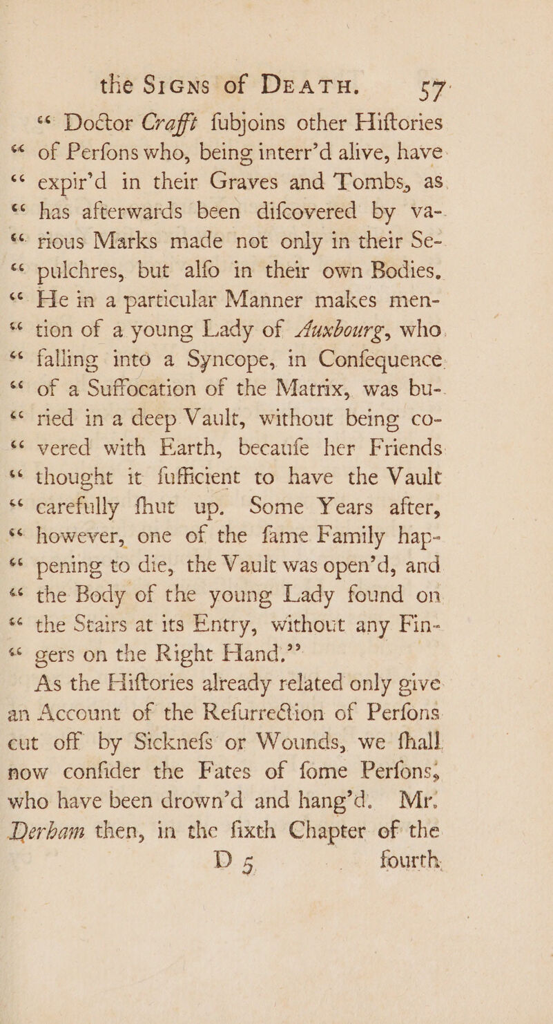 ** Doctor Craft fubjoins other Hiftories of Perfons who, being interr'd alive, have. expir'd in their Graves and Tombs, as * has afterwards been difcovered by va-. * rious Marks made not only in their Se- »pulchres, but alfo in their own Bodies. He in a particular Manner makes men- * tion of a young Lady of Auxbourg, who. falling into a Syncope, in Confequence. * of a Suffocation of the Matrix, was bu-. ried in a deep Vault, without being co- vered with Earth, becaufe her Friends. thought it fufficient to have the Vault carefully fhut up. Some Years after, however, one of the fame Family hap- pening to die, the Vault was open'd, and the Body of the young Lady found on the Stairs at its Entry, without any Fin- gers on the Right Hand.” | As the Hiftories already related only give cut off by Sicknefs or Wounds, we fhall Derbam then, in the fixth Chapter of the D5 . —« fourth,