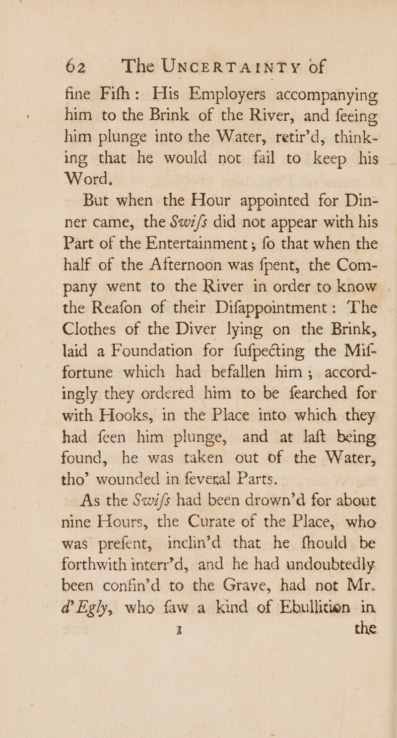 fine Fifh: His Employers accompanying him to the Brink of the River, and feeing him plunge into the Water, retir’d, think- ing that he would not fail to keep his Word. But when the Hour appointed for Din- ner came, the S«v/s did not appear with his Part of the Entertainment; fo that when the half of the Afternoon was fpent, the Com- pany went to the River in order to know | the Reafon of their Difappointment: The Clothes of the Diver lying on the Brink, laid a Foundation for fufpecting the Mif- fortune which had befallen him ; accord- ingly they ordered him to be fearched for with Hooks, in the Place into which they had feen him plunge, and at laft being found, he was taken out of the Water, tho’ wounded in feveral Parts. As the Swi/s had been drown'd for about nine Hours, the Curate of the Place, who was prefent, inclin'd that he fhould be forthwith interr'd, and he had undoubtedly been confin'd to the Grave, had not Mr. d'Egly, who faw a kind of Ebullition in 1 the