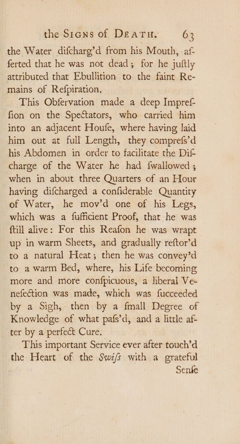 the Water difcharg’d from his Mouth, af- ferted that he was not dead; for he juftly attributed that Ebullition to the faint Re- mains of Refpiration. This Obfervation made a deep Impref- fion on the Spectators, who carried him into an adjacent Houfe, where having laid him out at full Length, they comprefs'd his Abdomen in order to facilitate the Dif charge of the Water he had fwallowed ; when in about three Quarters of an Hour having difcharged a confiderable Quantity of Water, he mov'd one of his Legs, which was a fufficient Proof, that he was ftill alive: For this Reafon he was wrapt up in warm Sheets, and gradually reftor'd to a natural Heat; then he was convey’d to a warm Bed, where, his Life becoming more and more confpicuous, a liberal Ve- nefection was made, which was fucceeded by a Sigh, then by a fmall Degree of Knowledge of what pafs’d, and a little af- ter by a perfe&amp; Cure. This important Service ever after touch'd the Heart of the Swi/s with a grateful Senáe