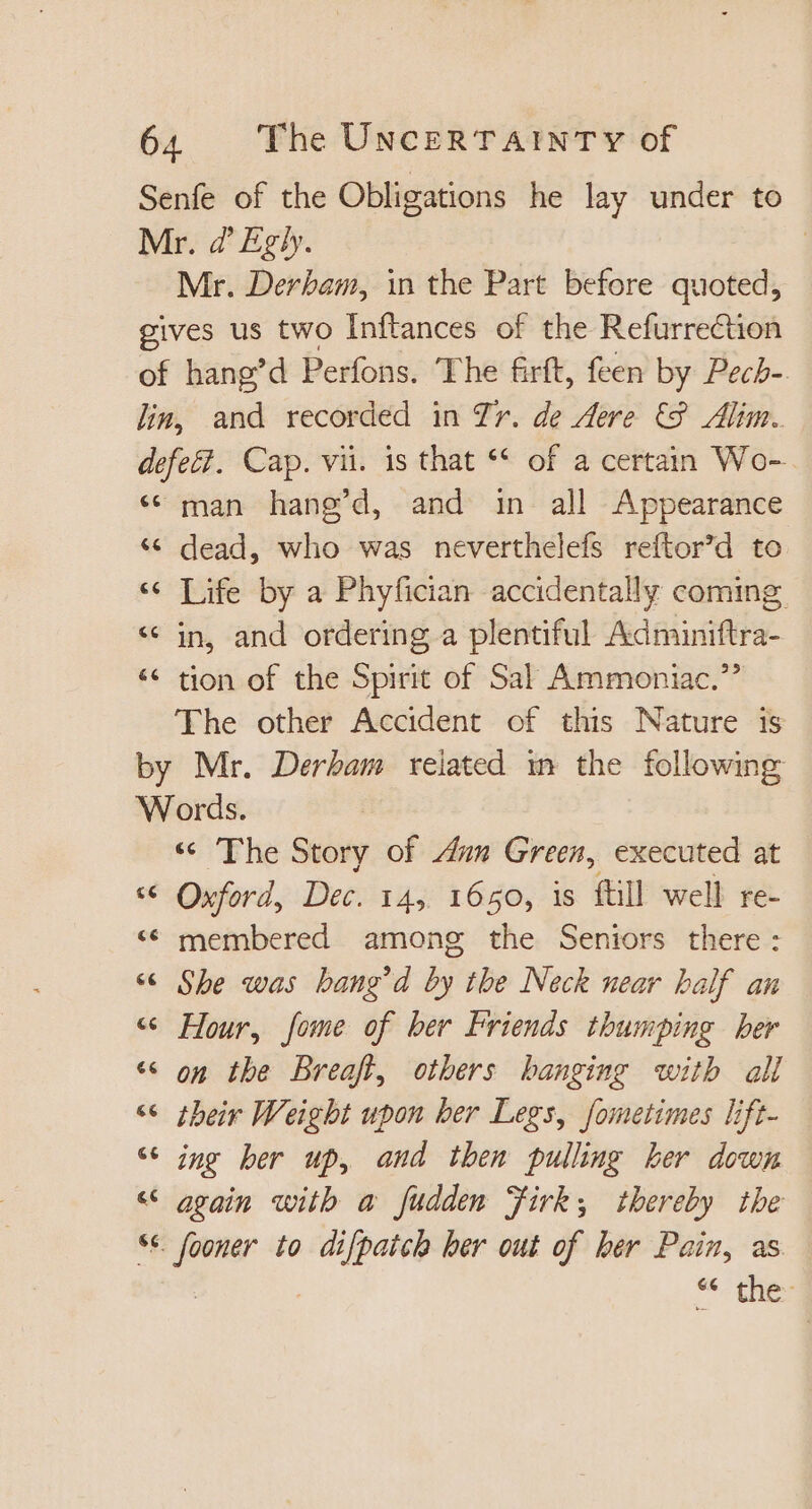 Senfe of the Obligations he lay under to Mr. Z' Egly. Mr. Derbam, in the Part before quoted, gives us two Inftances of the Refurreétion of hang'd Perfons. The &amp;rft, feen by Pecb-. lin, and recorded in Tr. de Aere € Alim. defeët. Cap. vii. is that ** of a certain Wo- * man hang'd, and in all Appearance * dead, who was neverthelefs reftor’d to « Life by a Phyfician accidentally coming * in, and ordering a plentiful Adminiftra- * tion of the Spirit of Sal Ammoniac. The other Accident of this Nature is by Mr. Derbam related in the following Words. « The Story of Aun Green, executed at * Oxford, Dec. 14, 1650, is ftill well re- * membered among the Seniors there: * She was bang'd by the Neck near half an « Hour, fome of ber Friends thumping ber * on the Breaft, others banging with all «6 their Weight upon ber Legs, fometimes lift- * ing ber up, and then pulling her down « again with a fudden Firk; thereby the se oF to ane her out of her Pain, as it