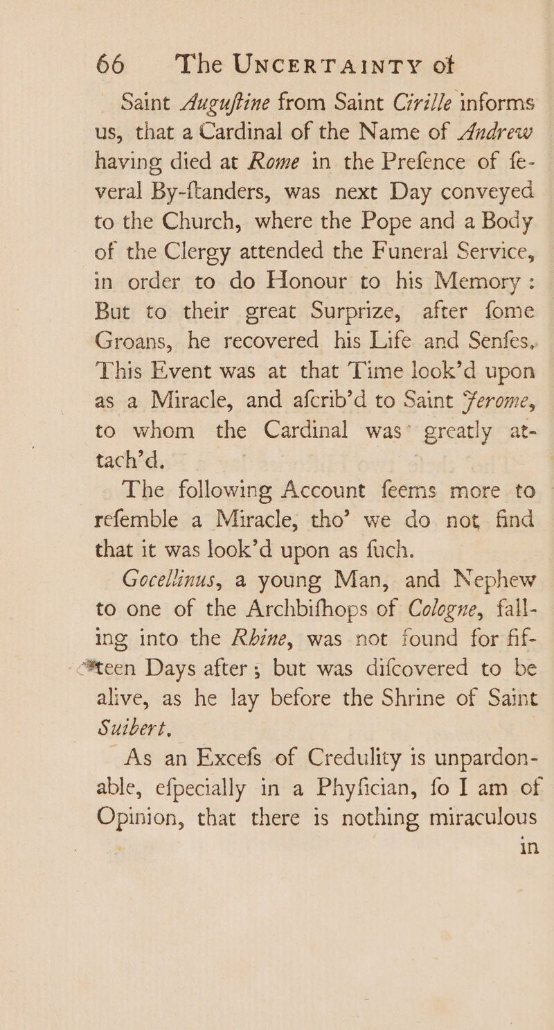 Saint Auguftine from Saint Cirille informs us, that a Cardinal of the Name of Andrew having died at Rome in the Prefence of fe- veral By-ftanders, was next Day conveyed to the Church, where the Pope and a Body of the Clergy attended the Funeral Service, in order to do Honour to his Memory: | But to their great Surprize, after fome Groans, he recovered his Life and Senfes. This Event was at that Time look'd upon as a Miracle, and afcrib’d to Saint Jerome, to whom the Cardinal was’ greatly at- tach'd. | The following Account feems more to. refemble a Miracle, tho’ we do not find that it was look'd upon as fuch. Gocelinus, a young Man, and Nephew to one of the Archbifhops of Cologne, fall- ing into the Rhire, was not found for fif- “teen Days after; but was difcovered to be alive, as he lay before the Shrine of Saint Suibert, As an Excefs of Credulity is unpardon- able, efpecially in a Phyfician, fo I am of Opinion, that there is nothing miraculous | in