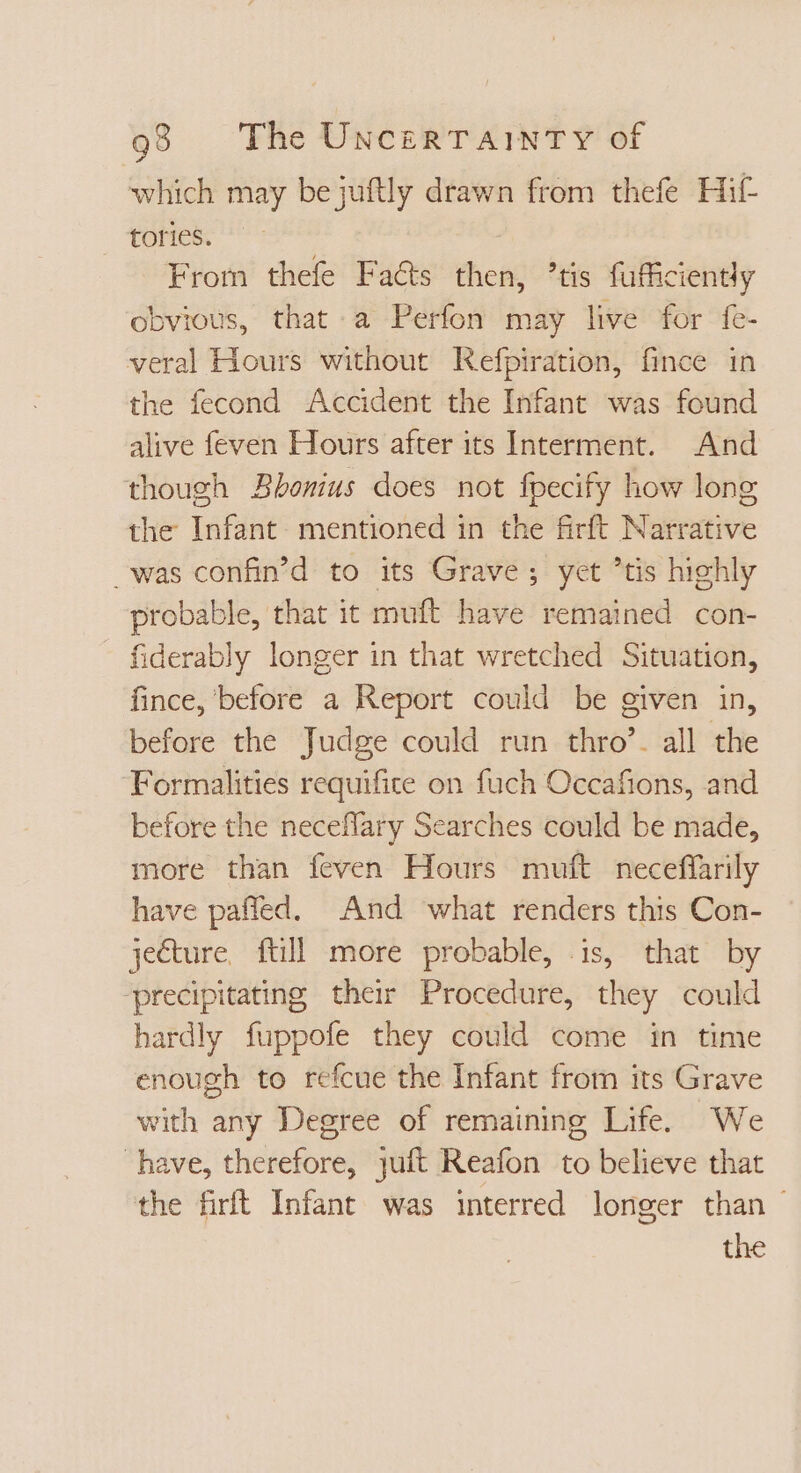 which may be juftly drawn from thefe Hit tories. From thefe Facts then, ’tis fufficiently obvious, that a Perfon may live for fe- veral Hours without Refpiration, fince in the fecond Accident the Infant was found alive feven Hours after its Interment. And though Bbonius does not fpecify how long the Infant mentioned in the firft Narrative _was confin'd to its Grave; yet 'tis highly probable, that it muft have remained con- fiderably longer in that wretched Situation, fince, before a Report could be given in, before the Judge could run thro’. all the Formalities requifite on fuch Occafions, and before the neceffary Searches could be made, more than feven Hours muft neceffarily have paffed. And what renders this Con- je€ture, ftill more probable, is, that by ‘precipitating their Procedure, they could hardly fuppofe they could come in time enough to refcue the Infant from its Grave with any Degree of remaining Life. We have, therefore, juft Reafon to believe that the firft Infant was interred longer than