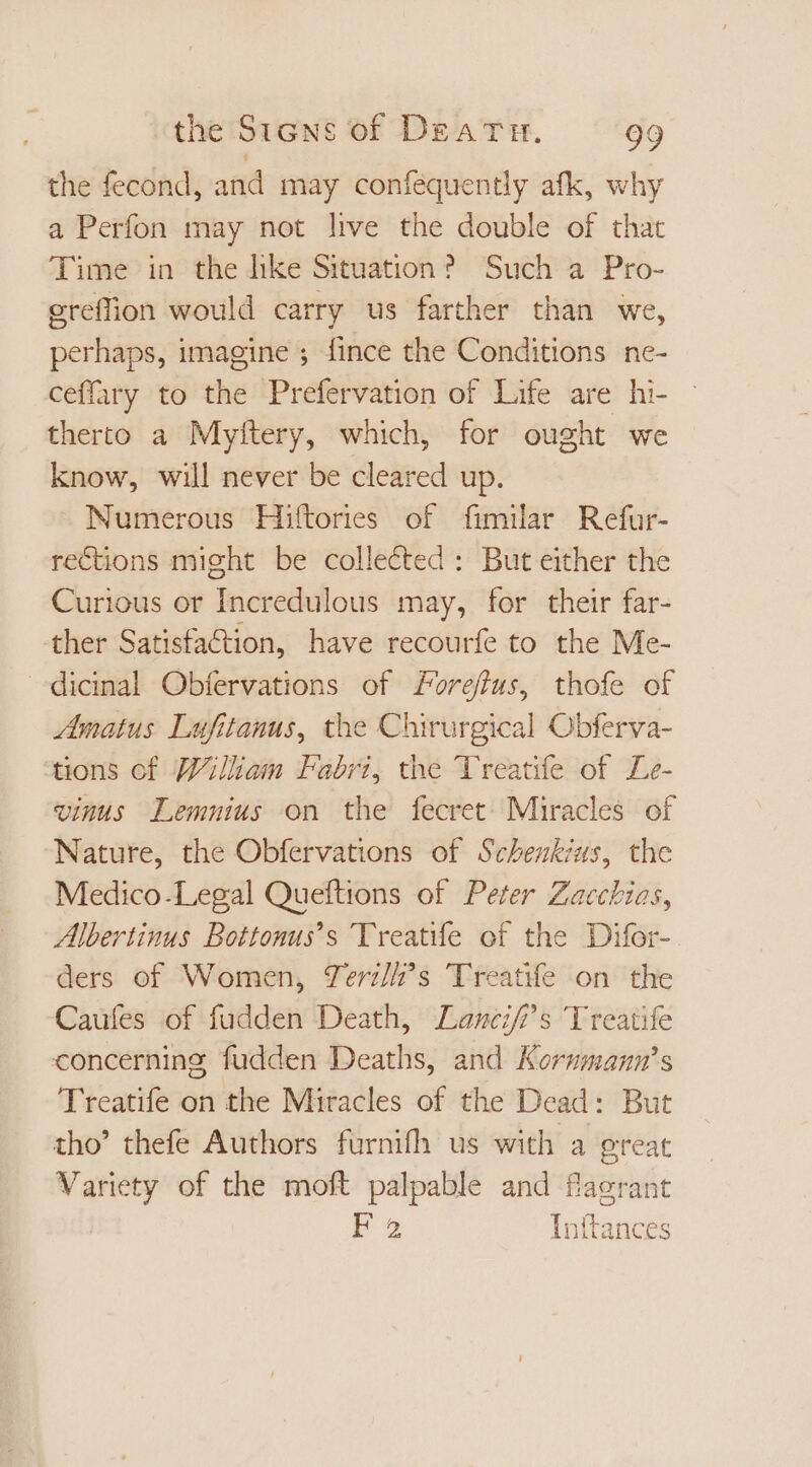 the fecond, and may conféquently afk, why a Perfon may not live the double of that Time in the like Situation? Such a Pro- ereffion would carry us farther than we, perhaps, imagine ; fince the Conditions ne- ceffary to the Prefervation of Life are hi- therto a Myftery, which, for ought we know, will never be cleared up. - Numerous Hiftories of fimilar Refur- rections might be collected : But either the Curious or Incredulous may, for their far- ther Satisfa&amp;ion, have recourfe to the Me- dicinal Obfervations of orefus, thofe of natus Lufitanus, the Chirurgical Obferva- tions of William Fabri, the Treatife of Le- vinus Lemnius on the fecret Miracles of Nature, the Obfervations of Schenkius, the Medico-Legal Queftions of Peter Zacchias, Albertinus Bottonus’s Treatife of the Difor- ders of Women, Teri/i’s Treatife on the Caufes of fudden Death, Lancif’s Treatife concerning fudden Deaths, and Kormmann’s Treatife on the Miracles of the Dead: But tho’ thefe Authors furnifh us with a great Variety of the moft palpable and flagrant F 2 Inftances