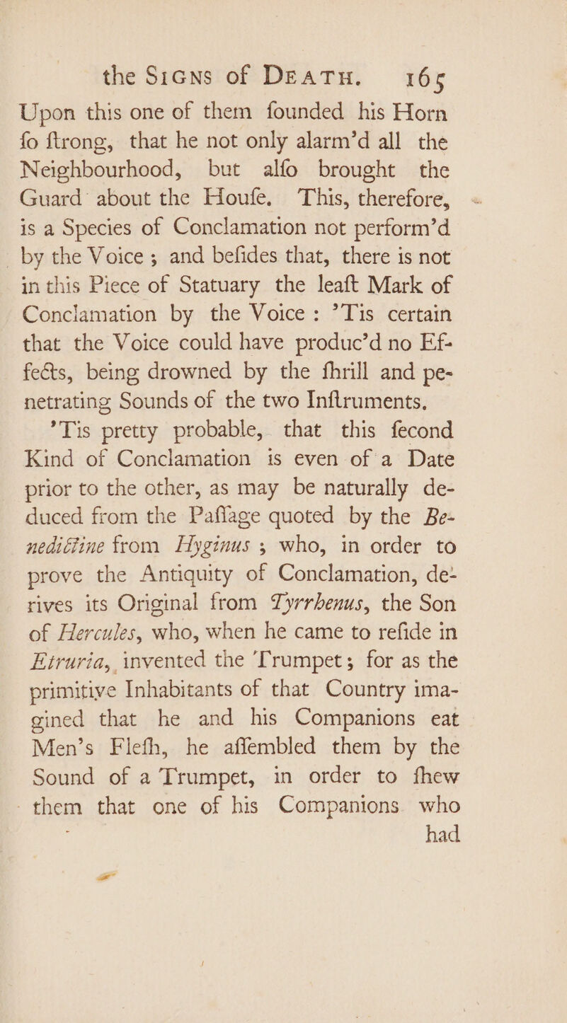 Upon this one of them founded his Horn fo ftrong, that he not only alarm’d all the Neighbourhood, but alfo brought the Guard about the Houfe. This, therefore, is a Species of Conclamation not perform’d _ by the Voice ; and befides that, there is not in this Piece of Statuary the leaft Mark of Conclamation by the Voice : Tis certain that the Voice could have produc'd no Ef- fects, being drowned by the fhrill and pe- netrating Sounds of the two Inflruments, Tis pretty probable, that this fecond Kind of Conclamation is even of a Date prior to the other, as may be naturally de- duced from the Paflage quoted by the Be- nediétine from Hyginus ; who, in order to prove the Antiquity of Conclamation, de- rives its Original from Zyrrbenus, the Son of Hercules, who, when he came to refide in Etruria, invented the ‘Trumpet; for as the primitive Inhabitants of that Country ima- gined that he and his Companions eat Men's Flefh, he affembled them by the Sound of a Trumpet, in order to fhew them that one of his Companions who had P