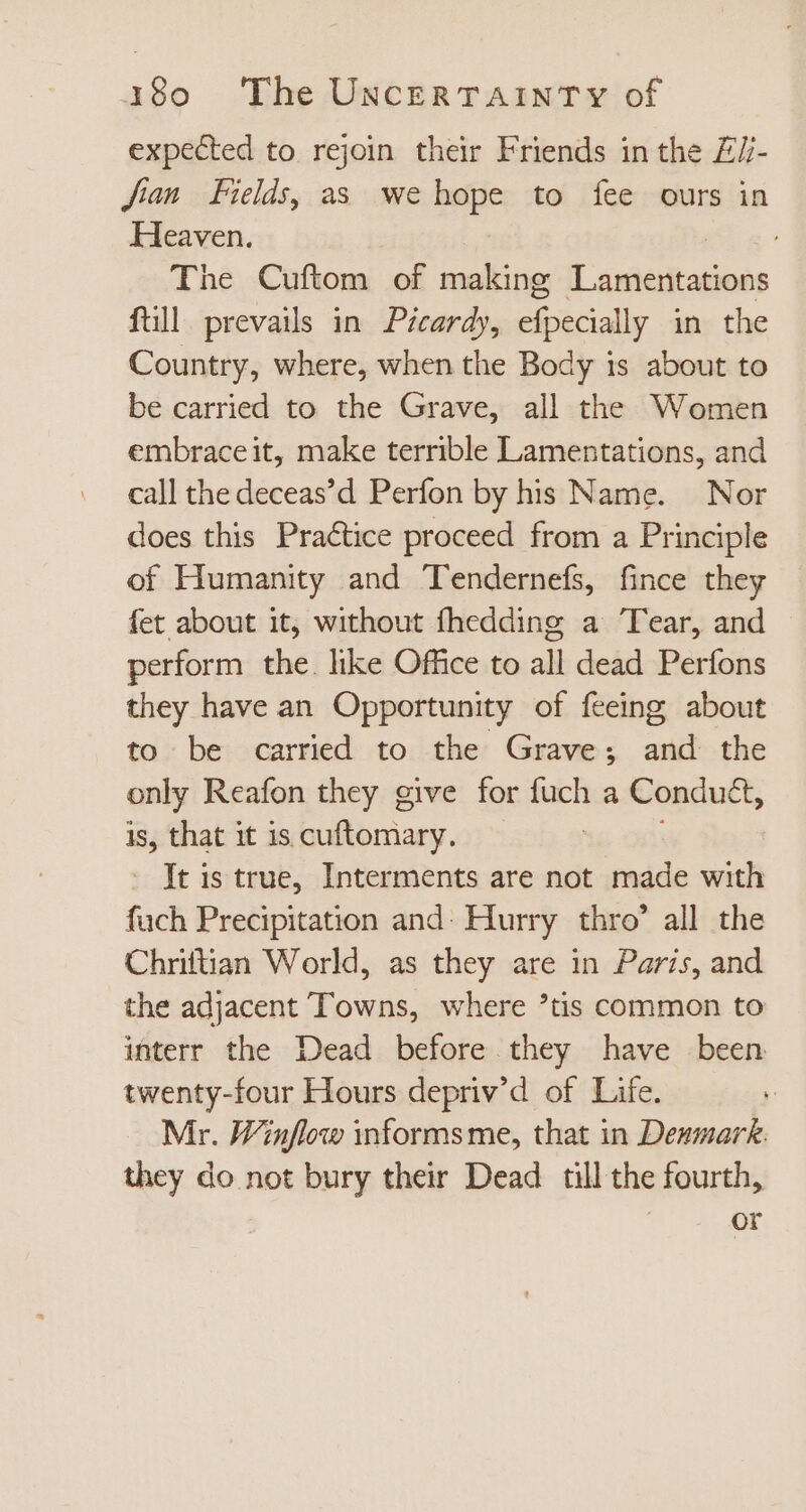 expected to rejoin their Friends in the ZZ- Jian Fields, as we hope to fee ours in Heaven. ; The Cuftom of making Lamentations fill prevails in Picardy, efpecially in the Country, where, when the Body is about to be carried to the Grave, all the Women embrace it, make terrible Lamentations, and call the deceas’d Perfon by his Name. Nor does this Practice proceed from a Principle of Humanity and Tendernefs, fince they fet about it, without fhedding a Tear, and perform the. like Office to all dead Perfons they have an Opportunity of feeing about to be carried to the Grave; and the only Reafon they give for a a Conduét, is, that it is Does. : Jt is true, Interments are not made with fuch Precipitation and: Hurry thro’ all the Chriftian World, as they are in Paris, and the adjacent Towns, where *tis common to interr the Dead before they have been twenty-four Hours depriv'd of Life. Mr. Winflow informs me, that in Denmark. they do not bury their Dead till the fourth, | or