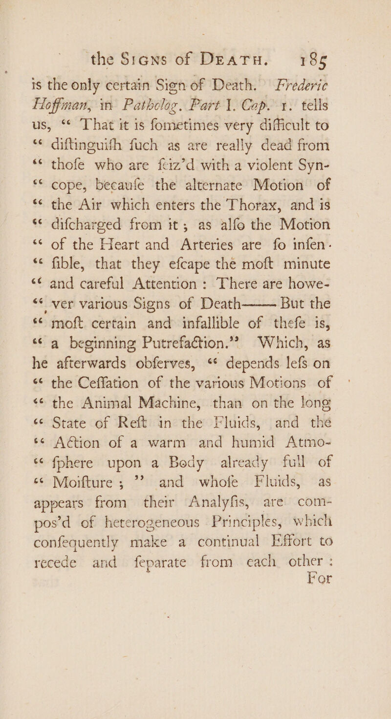 is the only certain Sign of Death. Frederic Hoffman, in Pathclog. Part 1. Cop. 1. tells us, ** That it is fometimes very difficult to ** difünguifh fuch as are really dead from * thofe who are feiz’d with a violent Syn- cope, becauíe the alternate Motion of * the Air which enters the Thorax, and is * difcharged from it; as alfo the Motion ** of the Heart and Arteries are fo infen. fible, that they efcape the moft minute ** and careful Attention : There are howe- ** ver various Signs of Death But the ** moft certain and infallible of thefe is, * a beginning Putrefaction.? Which, as he afterwards obferves, ** depends lefs on * the Ceffation of the various Motions of the Animal Machine, than on the long «* State of Reft in the Fluids, and thé ** Aion of a warm and humid Atmo- * fphere upon a Bedy already full of “© Moifture ;  and whole Fluids, as appears from their Analyfis, are com- pos'd of heterogeneous Principles, which confequently make a continual Effort to recede and feparate from each other : For