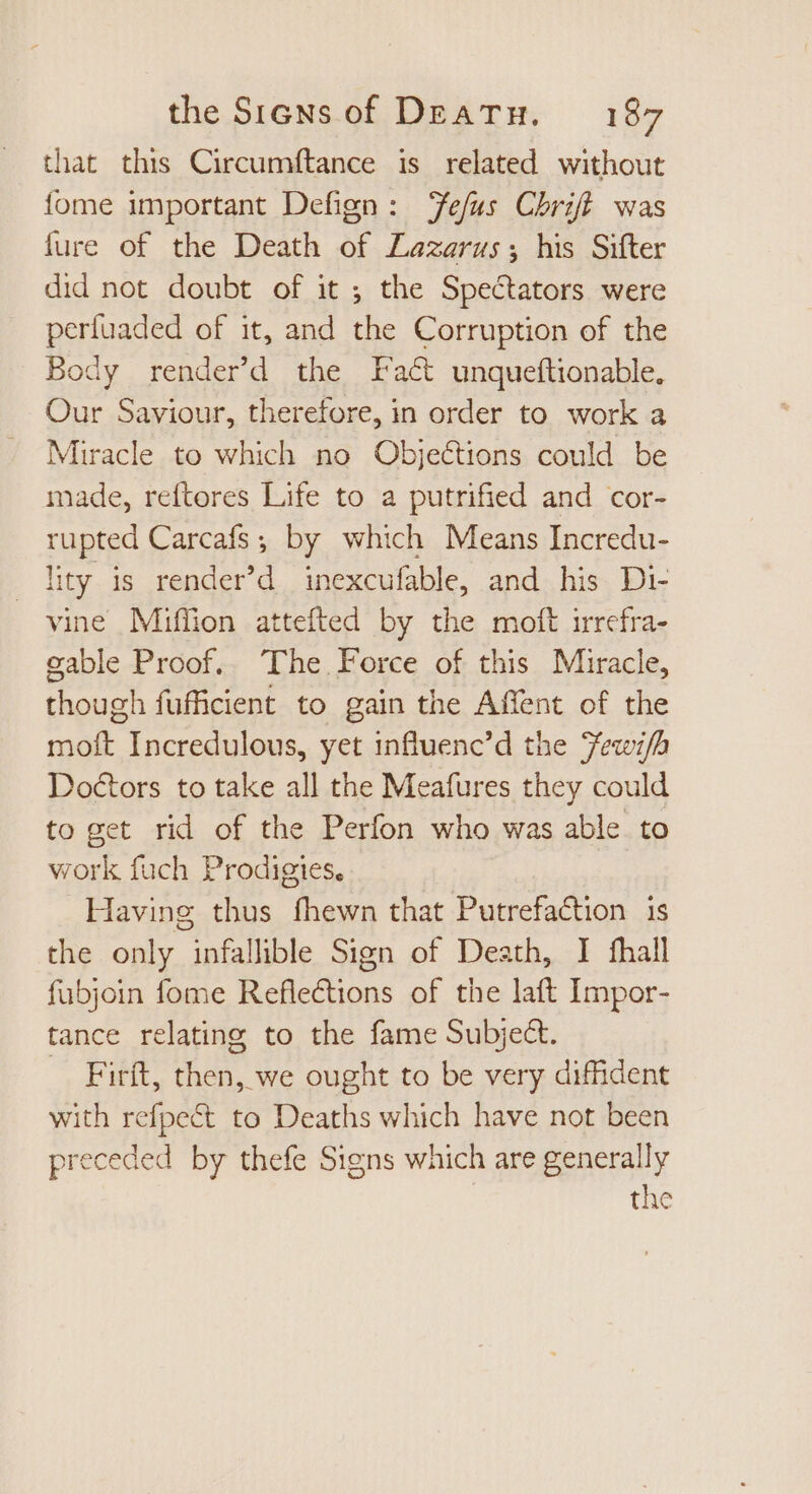 that this Circumftance is related without {ome important Defign: efus Chriff was fure of the Death of Lazarus; his Sifter did not doubt of it ; the Spectators were perfuaded of it, and the Corruption of the Body render’d the Fact unqueftionable, Our Saviour, therefore, in order to work a Miracle to which no Objections could be made, reftores Life to a putrified and cor- rupted Carcafs ; by which Means Incredu- lity is render'd inexcufable, and his Di- vine Miffion attefted by the molt irrefra- gable Proof. The Force of this Miracle, though fufficient to gain the Affent of the moft Incredulous, yet influenc’d the Fewi/h Doctors to take all the Meafures they could to get rid of the Perfon who was able to work fuch Prodigies. Having thus fhewn that Putrefaction is the only infallible Sign of Death, I fhall fubjoin fome Reflections of the laft Impor- tance relating to the fame Subject. — Firít, then, we ought to be very diffident with refpect to Deaths which have not been preceded by thefe Signs which are generally | the