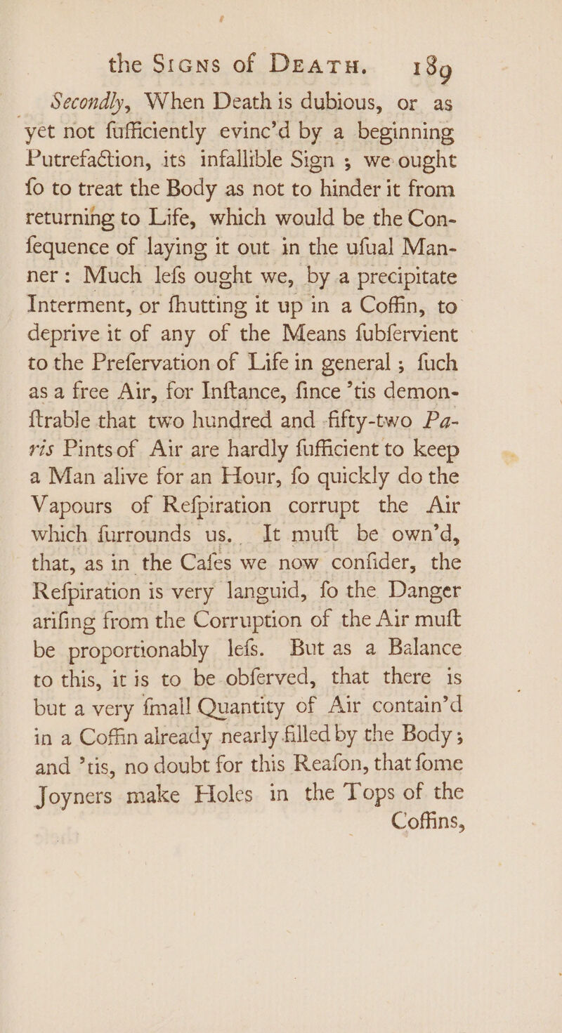 $ the Signs of DEATH, 199 . Secondly, When Death is dubious, or as yet not fufficiently evinc'd by a beginning Putrefaétion, its infallible Sign ; we ought Ío to treat the Body as not to hinder it from returning to Life, which would be the Con- fequence of laying it out in the ufual Man- ner: Much lefs ought we, by a precipitate Interment, or fhutting it up in a Coffin, to deprive it of any of the Means fubfervient to the Prefervation of Life in general ; fuch as a free Air, for Inftance, fince 'tis demon- ftrable that two hundred and fifty-two Pa- ris Pintsof Air are hardly fufficient to keep a Man alive for an Hour, fo quickly do the Vapours of Refpiration corrupt the Air which furrounds us. It muft be own'd, that, as in the Cafes we now confider, the Refpiration is very languid, fo the Danger arifing from the Corruption of the Air muft be proportionably lefs. But as a Balance to this, itis to be obferved, that there is but a very fmall Quantity of Air contain'd in a Coffin already nearly filled by the Body ; and tis, no doubt for this Reafon, that fome Joyners make Holes in the Tops of the Coffins,