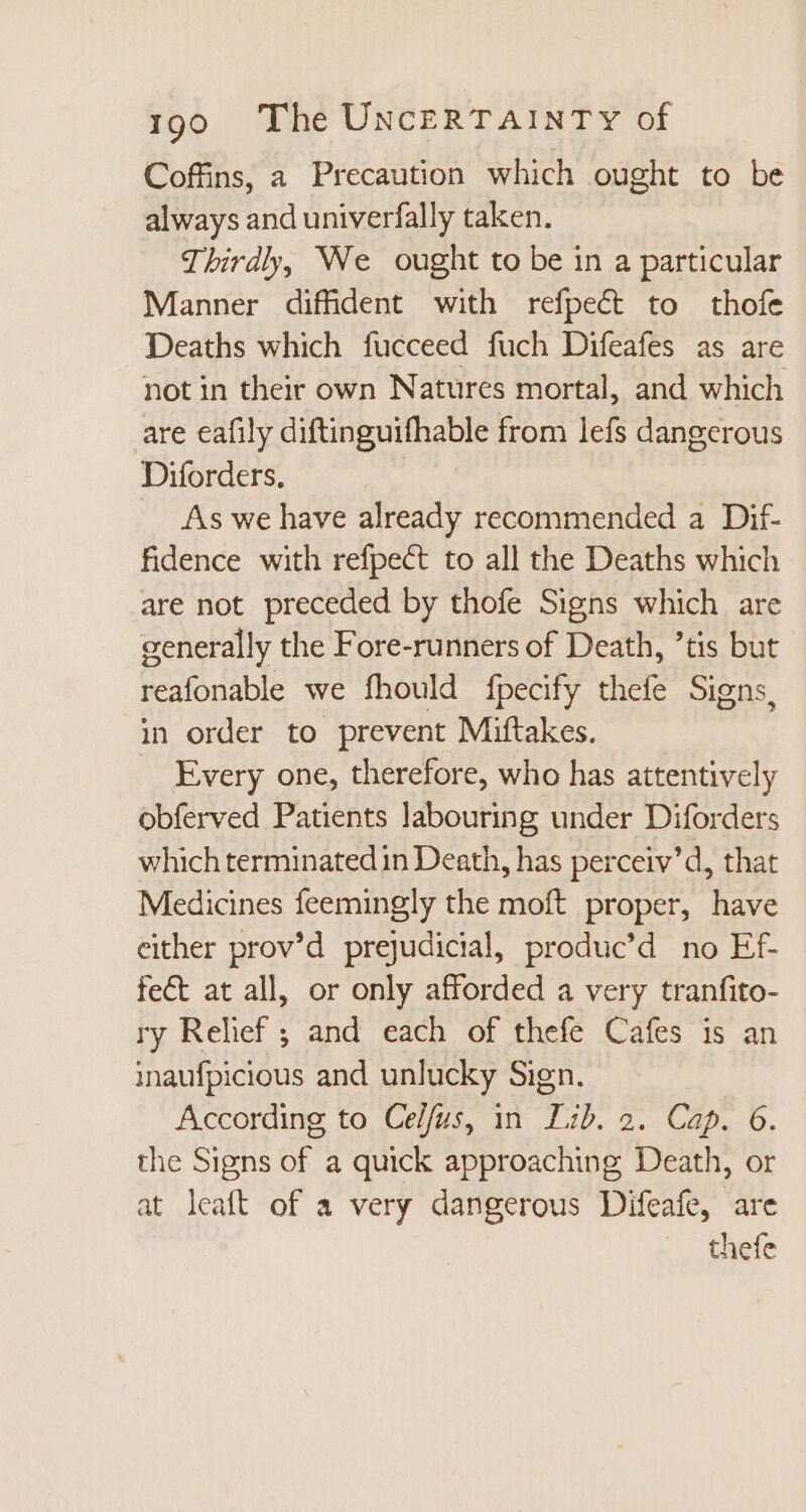 Coffins, a Precaution which ought to be always and univerfally taken. Thirdly, We ought to be in a particular Manner diffident with refpect to thofe Deaths which fucceed fuch Difeafes as are not in their own Natures mortal, and which are eafily diftinguifhable from lefs dangerous Diforders. | — As we have already recommended a Dif- fidence with refpect to all the Deaths which are not preceded by thofe Signs which are generally the Fore-runners of Death, tis but reafonable we fhould fpecify thefe Signs, in order to prevent Miftakes. | Every one, therefore, who has attentively obferved Patients labouring under Diforders which terminated in Death, has perceiv'd, that Medicines feemingly the moft proper, have either prov’d prejudicial, produc’d no Ef- fect at all, or only afforded a very tranfito- ry Relief ; and each of thefe Cafes is an inaufpicious and unlucky Sign. According to Celfus, in Lib. 2. Cap. 6. the Signs of a quick approaching Death, or at leaft of a very dangerous Difeafe, are thefe