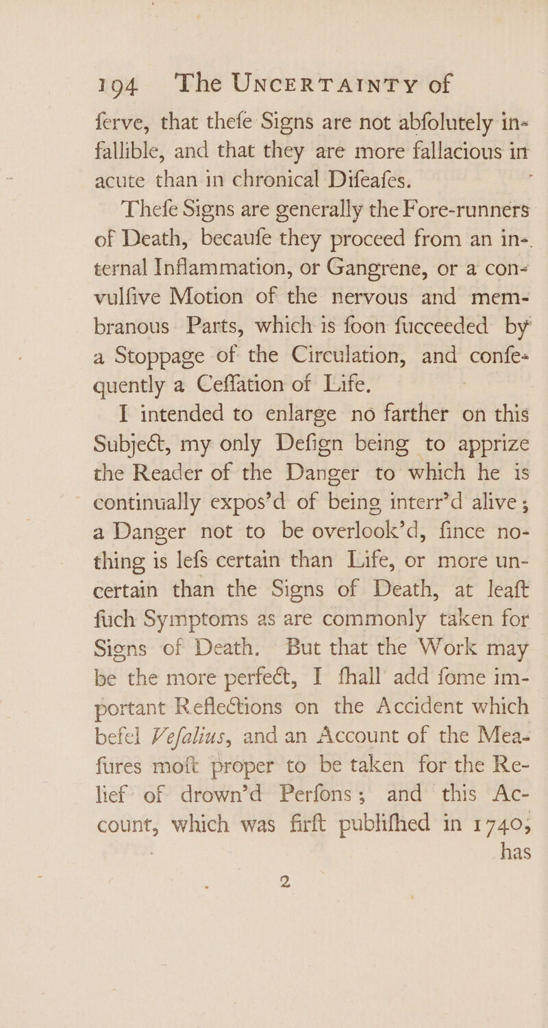 ferve, that thefe Signs are not abfolutely in- fallible, and that they are more fallacious in acute than in chronical Difeafes. Thefe Signs are generally the Fore-runners of Death, becaufe they proceed from an in- ternal Inflammation, or Gangrene, or a con- vulfive Motion of the nervous and mem- branous Parts, which is foon fucceeded by a Stoppage of the Circulation, and confe« quently a Ceffation of. Life. | I intended to enlarge no farther on this Subject, my only Defign being to apprize the Reader of the Danger to which he is continually expos'd of being interr'd alive ; a Danger not to be overlook'd, fince no- thing is lefs certain than Life, or more un- certain than the Signs of Death, at leaft füch Symptoms as are commonly taken for Siens of Death. But that the Work may be the more perfect, I fhall add fome im- portant Reflections on the Accident which efel Vefalius, and an Account of the Mea- fures moft proper to be taken for the Re- lief’ of drown'd Perfons; and this Ac- count, which was firft publifhed in 1740, | has 2