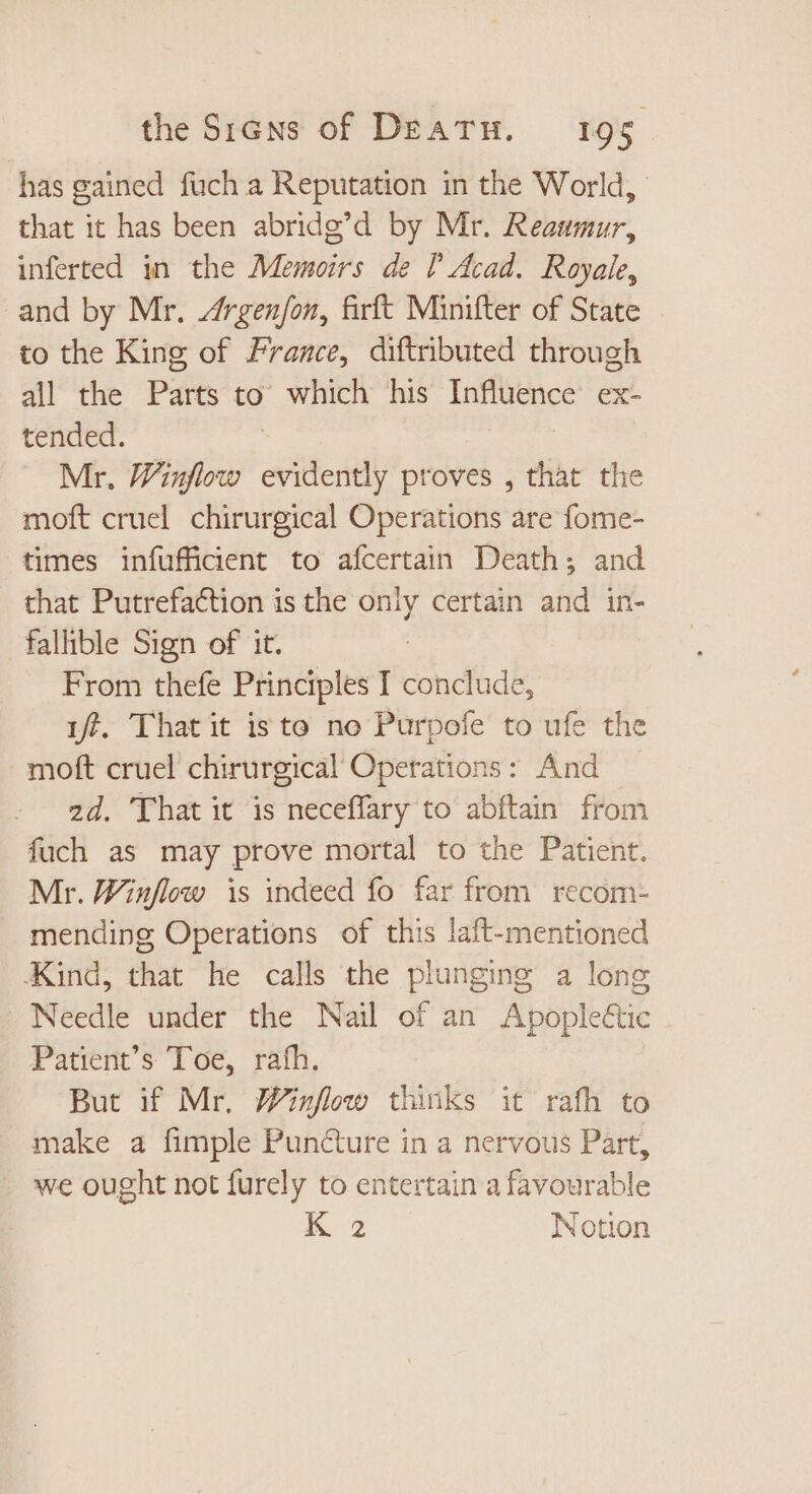 has gained fuch a Reputation in the World, that it has been abridg’d by Mr. Reaumur, inferted in the Memoirs de [ Acad. Royale, and by Mr. Zfrgenfon, firft Minifter of State to the King of France, diftributed through all the Parts to which his Influence ex- tended. Mr. Winflow evidently proves , that the moft cruel chirurgical Operations are fome- times infuffident to afcertain Death; and that Putrefaction is the only certain and in- falhble Sign of it. From thefe Principles I conclude, i, That it isto no Purpofe to ufe the moft cruel chirurgical Operations : And 2d. That it is neceffary to abftain from fuch as may prove mortal to the Patient. Mr. Winflow is indeed fo far from recom- mending Operations of this laft-mentioned Kind, that he calls the plunging a long - Needle under the Nail of an Apopleétic Patient’s Toe, rath. But if Mr. Winflow in it rafh to make a fimple Pun&amp;ure in a nervous Part, we ought not furely to entertain a favourable K 2 Notion