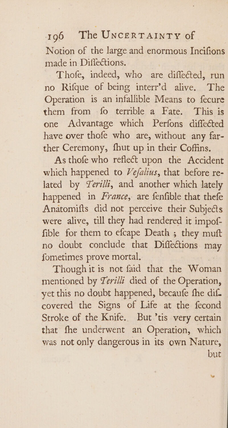 Notion of the large and enormous Incifions made in Difiections. Thofe, indeed, who are diffected, run no Riíque of being interr'd alive. The Operation is an infallible Means to fecure them from fo terrible a Fate. This is one Advantage which Perfons diffected have over thofe who are, without any far- ther Ceremony, fhut up in their Coffins. As thofe who reflect upon the Accident which happened to Ve/alius, that before re- lated by Zerili, and another which lately happened in France, are fenfible that thefe Anatomifts did not perceive their Subjects were alive, till they had rendered it impof- fible for them to efcape Death ; they muft no doubt conclude that Diffections m fometimes prove mortal. Though it is not faid that the Wome: mentioned by Teri died of the Operation, yet this no doubt happened, becaufe fhe dif. covered the Signs of Life at the fecond Stroke of the Knife. But ’tis very certain that fhe underwent an Operation, which was notonly dangerous in its own Nature, but E
