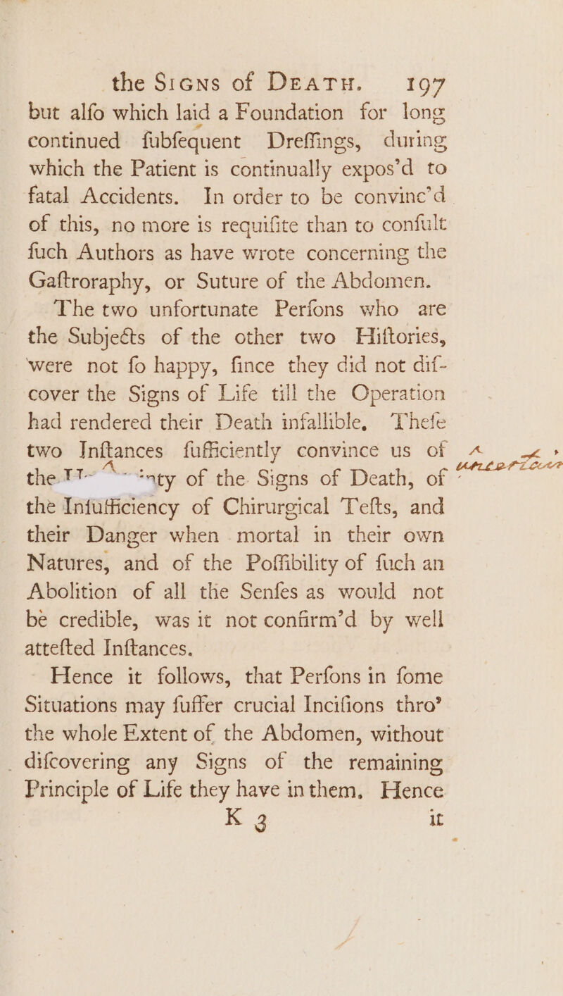 but alfo which laid a Foundation for long continued fubfequent Dreffings, during which the Patient is continually expos’d to fatal Accidents. In order to be convinc'd of this, no more is requifite than to confult fuch Authors as have wrote concerning the Gaftroraphy, or Suture of the Abdomen. The two unfortunate Perfons who are the Subjects of the other two Hiftories, were not fo happy, fince they did not dif- cover the Signs of Life til the Operation had rendered their Death infallible, ‘Thefe two Inítances fufficiently convince us of the.TT- ^- ‘nty of the Signs of Death, of the Infufficiency of Chirurgical T'efts, and their Danger when mortal in their own Natures, and of the Poffibility of fuch an Abolition of all the Senfes as would not be credible, was it not confirm’d by well attefted Inftances. - Hence it follows, that Perfons in fome Situations may fuffer crucial Incifions thro? the whole Extent of the Abdomen, without . difcovering any Signs of the remaining Principle of Life they have inthem, Hence
