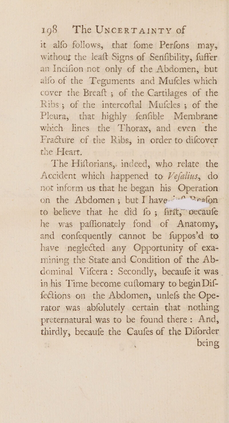 it alfo follows, that fome Perfons may, without the leaft Signs of Senfibility, fuffer an Inafion not only of the Abdomen, but ao of the Teguments and Mufcles which cover the Breaft ; of the Cartilages of the Ribs; of the intercoftal Mufcles ; of the Pleura, that highly fenfible Membrane which lines the Thorax, and even the Fracture of the Ribs, in order to difcover the Heart. The Hitorians,. indeed, who relate the Accident which happened to Vefalius, do not inform us that he began his fApefatien on the Abdomen ; but T have “es(onr to believe that he did fo ; Brit, pecaufe he was paffionately fond of Anatomy, and confequently cannot be fuppos'd to have neglected any Opportunity of exa- mining the State and Condition of the Ab- dominal Vifcera : Secondly, becaufe it was. in his Time become cuftomary to begin Dif- {ections on the Abdomen, unlefs the Ope- rator was abfolutely certain that nothing preternatural was to be found there: And, een becaufe the Caufes of the Didier being
