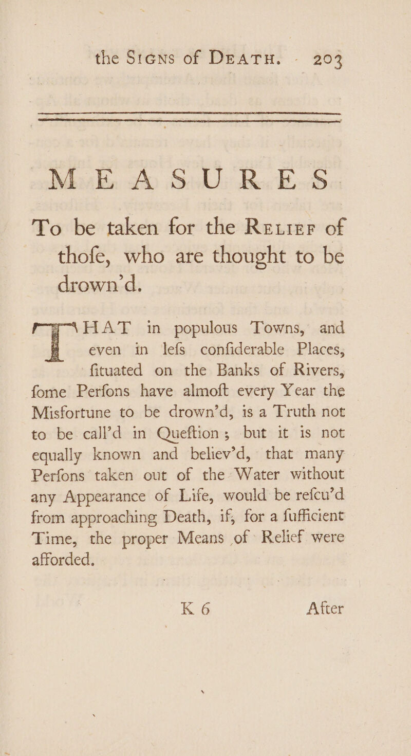 ee oo Sal rS SN Un To be taken for the Retrer of thofe, who are thought to be drown d. HAT in populous Towns, and # even in leís confiderable Places, fituated on the Banks of Rivers, fome Perfons have almoft every Year the — Misfortune to be drown'd, is a Truth not to be call’d in Queftion; but it is not equally known and believ’d, that many Perfons taken out of the Water without any Appearance of Life, would be refcu’d from approaching Death, if, for a fufficient Time, the proper Means of Relief were afforded. K 6 After