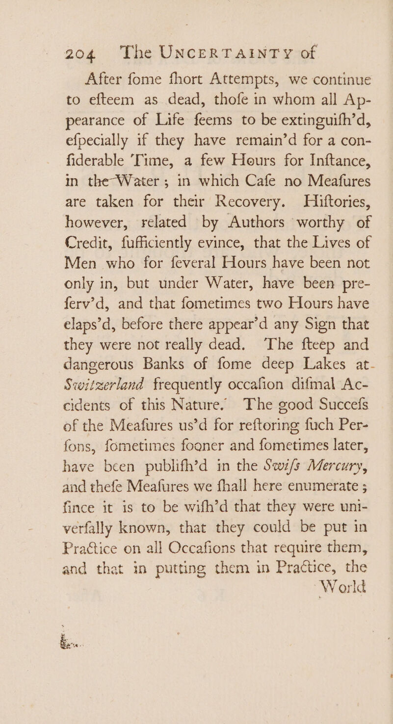 After fome fhort Attempts, we continue to efteem as dead, thofe in whom all Ap- pearance of Life feems to be extinguifh’d, efpecially if they have remain’d for a con- fiderable ‘Time, a few Hours for Inftance, in the Water ; in which Cafe no Meafures are taken for their Recovery. Hiftories, however, related by Authors worthy of Credit, fufficiently evince, that the Lives of Men who for feveral Hours have been not only in, but under Water, have been pre- ferv'd, and that fometimes two Hours have elaps’d, before there appear'd any Sign that they were not really dead. The fteep and dangerous Banks of fome deep Lakes at. Switzerland frequently occafion difmal Ac- cidents of this Nature. The good Succefs of the Meafures us'd for reftoring fuch Per- fons, fometimes fooner and fometimes later, have been publifh’d in the S«w/5 Mercury, and thefe Meafures we fhall here enumerate ; fince it is to be wifh'd that they were uni- verfally known, that they could be put in Pra&amp;ice on all Occafions that require them, and that in putting them in Practice, the World