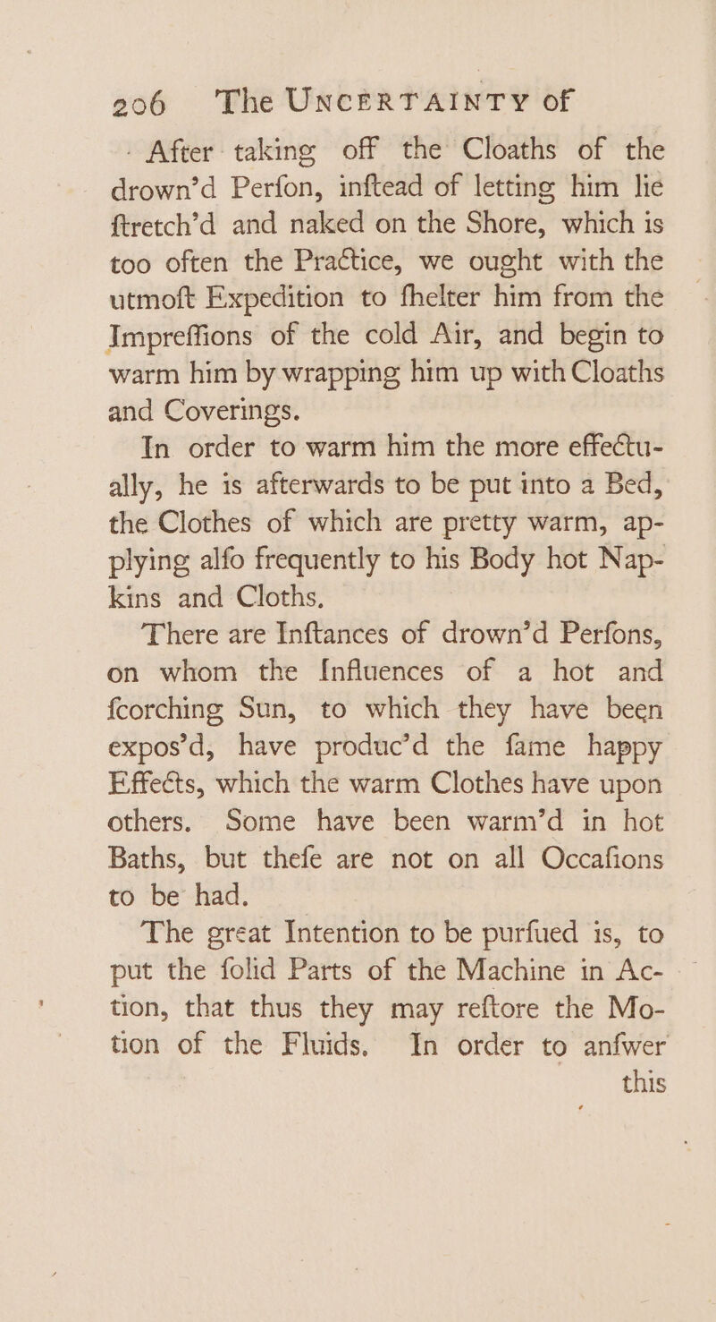 . After taking off the Cloaths of the drown’d Perfon, inftead of letting him lie ftretch'd and naked on the Shore, which is too often the Practice, we ought with the utmoft Expedition to fhelter him from the Impreffions of the cold Air, and begin to warm him by wrapping him up with Cloaths and Coverings. In order to warm him the more effectu- ally, he is afterwards to be put into a Bed, the Clothes of which are pretty warm, ap- plying alfo frequently to his Body hot Nap- kins and Cloths, There are Inftances of drown’d Perfons, on whom the Influences of a hot and fcorching Sun, to which they have been exposd, have produc'd the fame happy Effects, which the warm Clothes have upon others. Some have been warm’d in hot Baths, but thefe are not on all Occafions to be had. The great Intention to be purfued is, to put the folid Parts of the Machine in Ac- tion, that thus they may reftore the Mo- tion of the Fluids, In order to anfwer