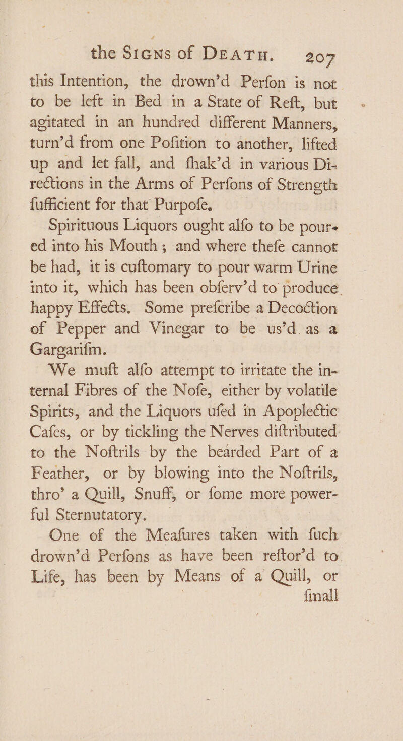 this Intention, the drown'd Perfon is not to be left in Bed in a State of Reft, but agitated in an hundred different Manners, turn'd from one Pofition to another, lifted up and let fall, and fhak'd in various Di- rections in the Arms of Perfons of Strength fufficient for that Purpofe. Spirituous Liquors ought alfo to be pours | ed into his Mouth ; anid where thefe cannot be had, it is cuftomary to pour warm Urine into it, which has been obferv'd to produce. happy Effects, Some prefcribe a Decoction of Pepper and Vinegar to be us'd as a Gargarifm. We muft alfo attempt to irritate the in- ternal Fibres of the Nofe, either by volatile Spirits, and the Liquors ufed in Apoplectic Cafes, or by tickling the Nerves diftributed. to the Noftrils by the bearded Part of a Feather, or by blowing into the Noftrils, thro’ a Quill, Snuff, or fome more power- ful Sternutatory. One of the Meafures taken with fuch drown’d Perfons as have been reftor'd to. Life, has been by Means of a Quill, or | {mall