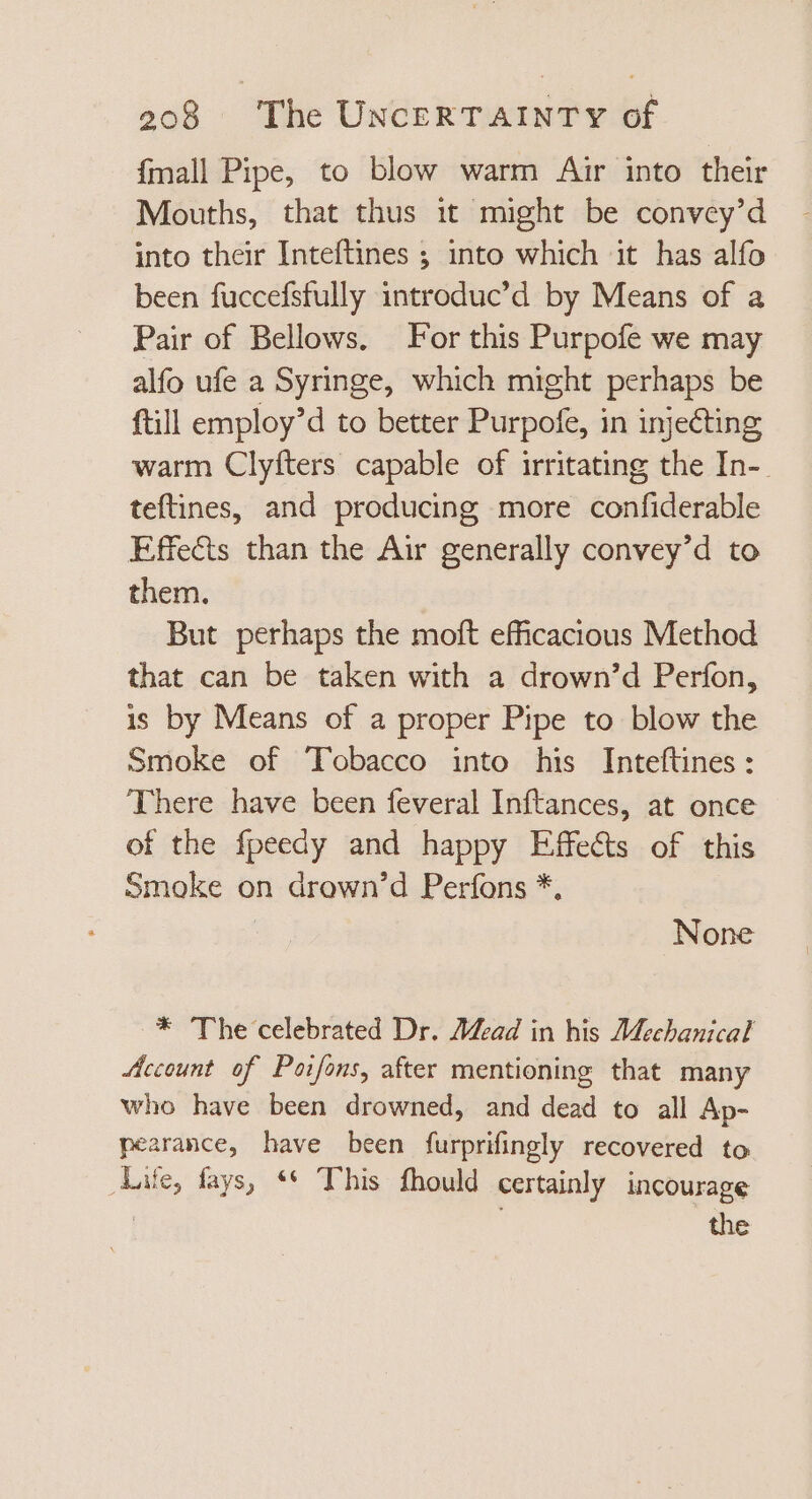 {mall Pipe, to blow warm Air into their Mouths, that thus it might be convey’d into their Inteftines ; into which it has alfo been fuccefsfully introduc'd by Means of a Pair of Bellows, For this Purpofe we may alfo ufe a Syringe, which might perhaps be ftill employ’d to better Purpofe, in injecting warm Clyfters capable of irritating the In- teftines, and producing more confiderable Effects than the Air generally convey’d to them. But perhaps the moft efficacious Method that can be taken with a drown’d Perfon, is by Means of a proper Pipe to blow the Smoke of Tobacco into his Inteftines : There have been feveral Inftances, at once of the fpeedy and happy Effects of this Smoke on drown’d Perfons *, None * The celebrated Dr. Mead in his Mechanical Account of Poifons, after mentioning that many who have been drowned, and dead to all Ap- pearance, have been furprifingly recovered to Life, fays, ** This fhould certainly incourage