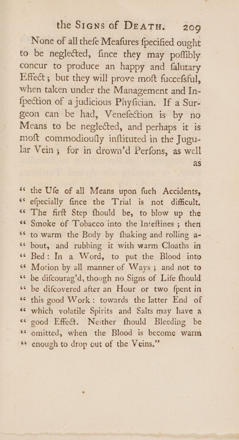 None of all thefe Meafures fpecified ought to be neglected, fince they may poffibly concur to produce an happy and falutary Effect ; but they will prove moft fuccefsful, when taken under the Management and In- fpection of a judicious Phyfician. If a Sur- geon can be had, Venefection is by no Means to be neglected, and perhaps it is moft commodioufly inftituted in the Jugu- lar Vein; for in drown’d Perfons, as well as ** the Ufe of all Means upon fuch Accidents, ** efpecially fince the Trial is not difficult, ‘6 The firft Step fhould be, to blow up the ** Smoke of Tobacco into the Inteftines ; then ** to warm the Body by fhaking and rolling a- ** bout, and rubbing it with warm Cloaths in * Bed: In a Word, to put the Blood into ** Motion by all manner of Ways ; and not to ** be difcourag’d, though no Signs of Life fhould ** be difcovered after an Hour or two fpent in *€* this good Work: towards the latter End of ** which volatile Spirits and Salts may have a ** good Effect. Neither fhould Bleeding be ** omitted, when the Blood is become warm ** enough to drop out of the Veins.”