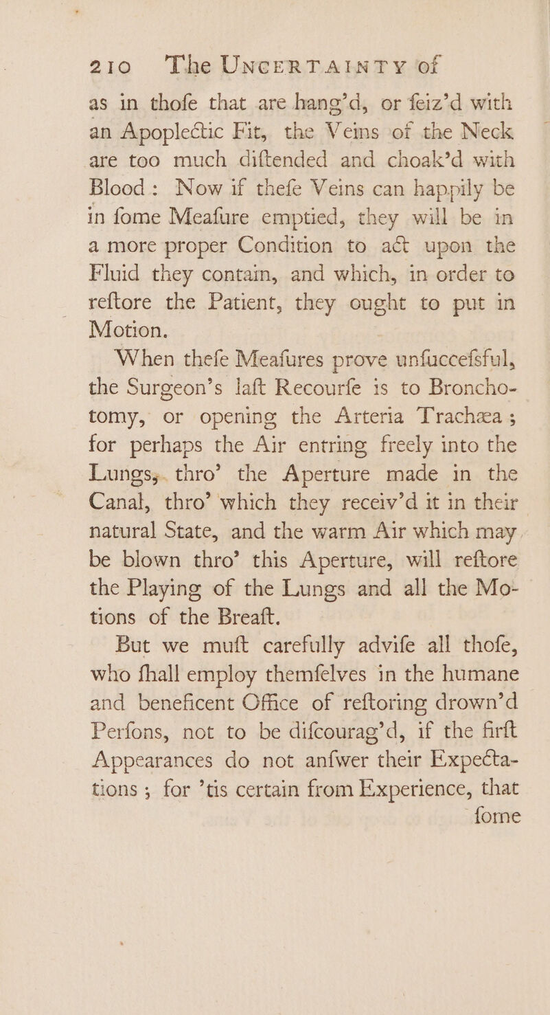 as in thofe that are hang’d, or feiz’d with an Apoplectic Fit, the Veins of the Neck are too much diftended and choak’d with Blood: Now if thefe Veins can happily be in fome Meafure emptied, they will be in a more proper Condition to act upon the Fluid they contain, and which, in order to reftore the Patient, they ought to put in Motion. When thefe Meafures prove unfuccefsful, the Surgeon’s laft Recourfe is to Broncho- tomy, or opening the Arteria Trachea ; for perhaps the Air entring freely into the Lungs, thro’ the Aperture made in the Canal, thro' which they receiv'd it in their natural State, and the warm Air which may be blown thro’ this Aperture, will reftore the Playing of the Lungs and all the Mo- tions of the Breaft. But we muft carefully advife all thofe, who fhall employ themfelves in the humane and beneficent Office of reftoring drown'd Perfons, not to be difcourag'd, if the firft Appearances do not anfwer their Expecta- tions ; for 'tis certain from Experience, that Íome