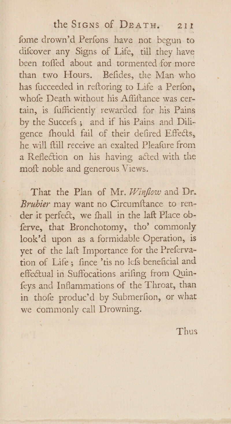 iome drown'd Perfons have not begun to difcover any Signs of Life, till they have been toffed about and tormented for more than two Hours. Befdes, the Man who has fucceeded in reftoring to Life a Perfon, whofe Death without his Affittance was cer- tain, is fufficiently rewarded for his Pains by the Succefs ; and if his Pains and Dili- gence fhould fail of their defired Effects, he will ftill receive an exalted Pleafure from a Reflection on his having acted with the moft noble and generous Views. That the Plan of Mr. Winflow and Dr. Brubier may want no Circumftance to ren- der it perfect, we fhall in the laft Place ob- ferve, that Bronchotomy, tho’ commonly look’d upon as a formidable Operation, 1s yet of the laft Importance for the Preferva- tion of Life; fince ’tis no lefs beneficial and effectual in Suffocations arifing from Quin- feys and Inflammations of the Throat, than in thofe produc’d by Submerfion, or what we commonly call Drowning.