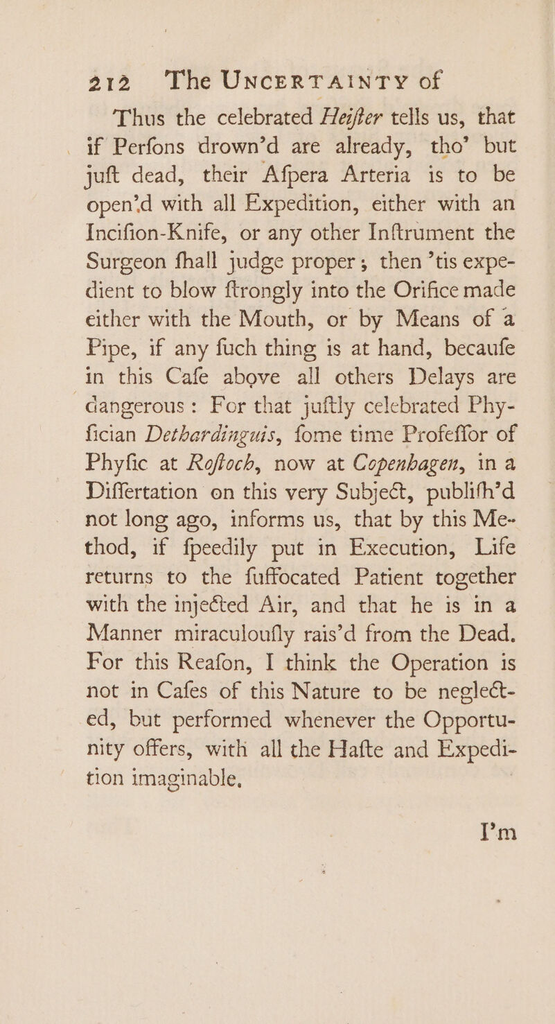 Thus the celebrated Hester tells us, that . if Perfons drown’d are already, tho’ but juft dead, their Afpera Arteria is to be open’d with all Expedition, either with an Incifion-Knife, or any other Inftrument the Surgeon fhall judge proper; then ’tis expe- dient to blow ftrongly into the Orifice made either with the Mouth, or by Means of a Pipe, if any fuch thing is at hand, becaufe in this Cafe above all others Delays are dangerous: For that juftly celebrated Phy- fician Dethardinguis, fome time Profeffor of Phyfic at Rofloch, now at Copenbagen, ina Differtation on this very Subject, publifh'd not long ago, informs us, that by this Me- thod, if fpeedily put in Execution, Life returns to the fuffocated Patient together with the injefted Air, and that he is in a Manner miraculoufly rais'd from the Dead. For this Reafon, I think the Operation is not in Cafes of this Nature to be neglect- ed, but performed whenever the Opportu- nity offers, witli all the Hafte and Expedi- tion imaginable, I'm