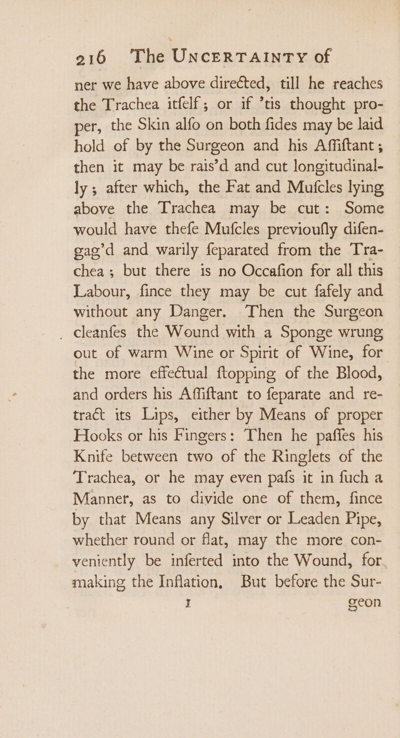 ner we have above directed, till he reaches the Trachea itfelf,; or if 'tis thought pro- per, the Skin alfo on both fides may be laid hold of by the Surgeon and his Affiftant ; then it may be rais’d and cut longitudinal- ly; after which, the Fat and Mutcles lying above the Trachea may be cut: Some would have thefe Mufcles previoufly difen- gag'd and warily feparated from the Tra- chea ; but there is no Occafion for all this Labour, fince they may be cut fafely and without any Danger. Then the Surgeon . deanfes the Wound with a Sponge wrung out of warm Wine or Spirit of Wine, for the more effectual ftopping of the Blood, and orders his Affiftant to feparate and re- tract its Lips, either by Means of proper Hooks or his Fingers: Then he paffes his Knife between two of the Ringlets of the ‘Trachea, or he may even país it in fuch a Mannet, as to divide one of them, fince by that Means any Silver or Leaden Pipe, whether round or flat, may the more con- veniently be inferted into the Wound, for. making the Inflation, But before the Sur- 1 geon