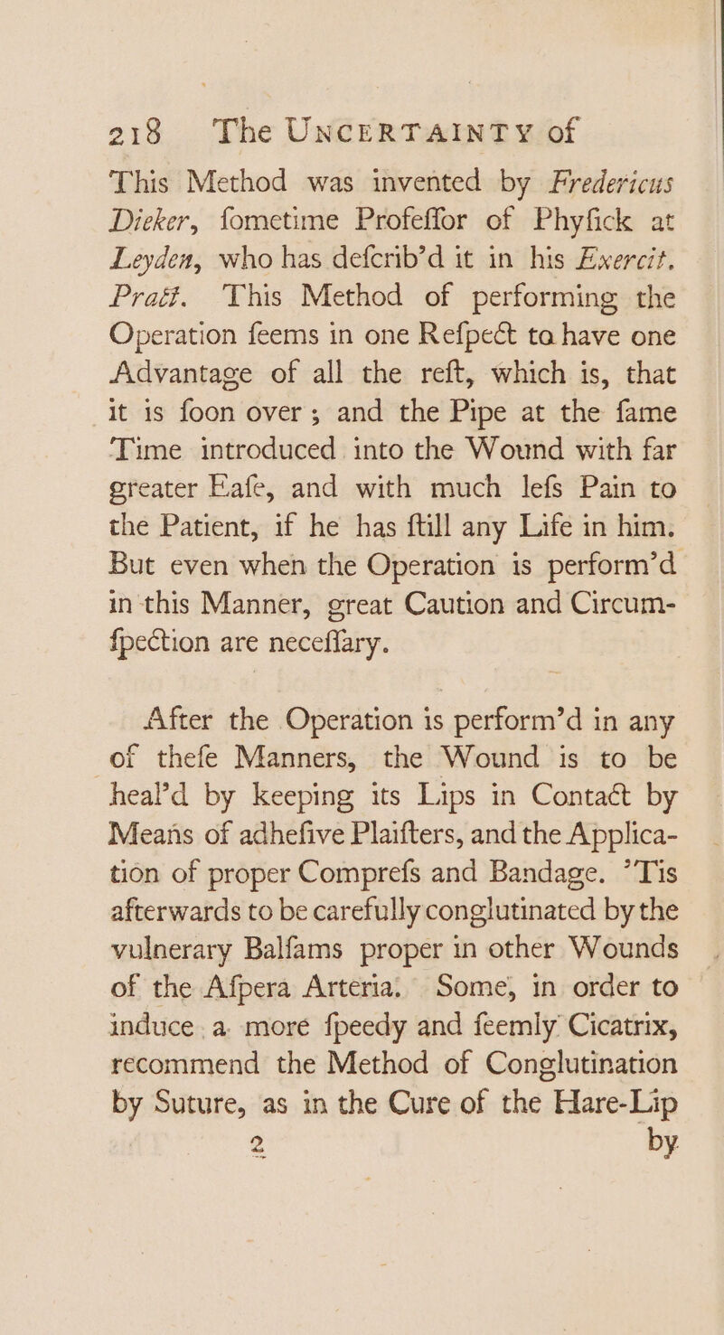 This Method was invented by Fredericus Dieker, fometime Profeffor of Phyfick at Leyden, who has defcrib'd it in his Exercit. Prati. This Method of performing the Operation feems in one Refpe&amp; ta have one Advantage of all the reft, which is, that it is foon over ; and the Pipe at the fame Time introduced into the Wound with far greater Eafe, and with much lefs Pain to the Patient, if he has ftill any Life in him. But even when the Operation is perform’d in this Manner, great Caution and Circum- fpection are neceffary. After the Operation is perform'd in any of thefe Manners, the Wound is to be head by keeping its Lips in Contact by Means of adhefive Plaifters, and the Applica- tion of proper Comprefs and Bandage. Tis afterwards to be carefully conglutinated by the vulnerary Balfams proper in other Wounds of the Afpera Arteria. Some, in order to induce. a. more fpeedy and feemly Cicatrix, recommend the Method of Conglutination by Suture, as in the Cure of the Hare-Lip 2 by