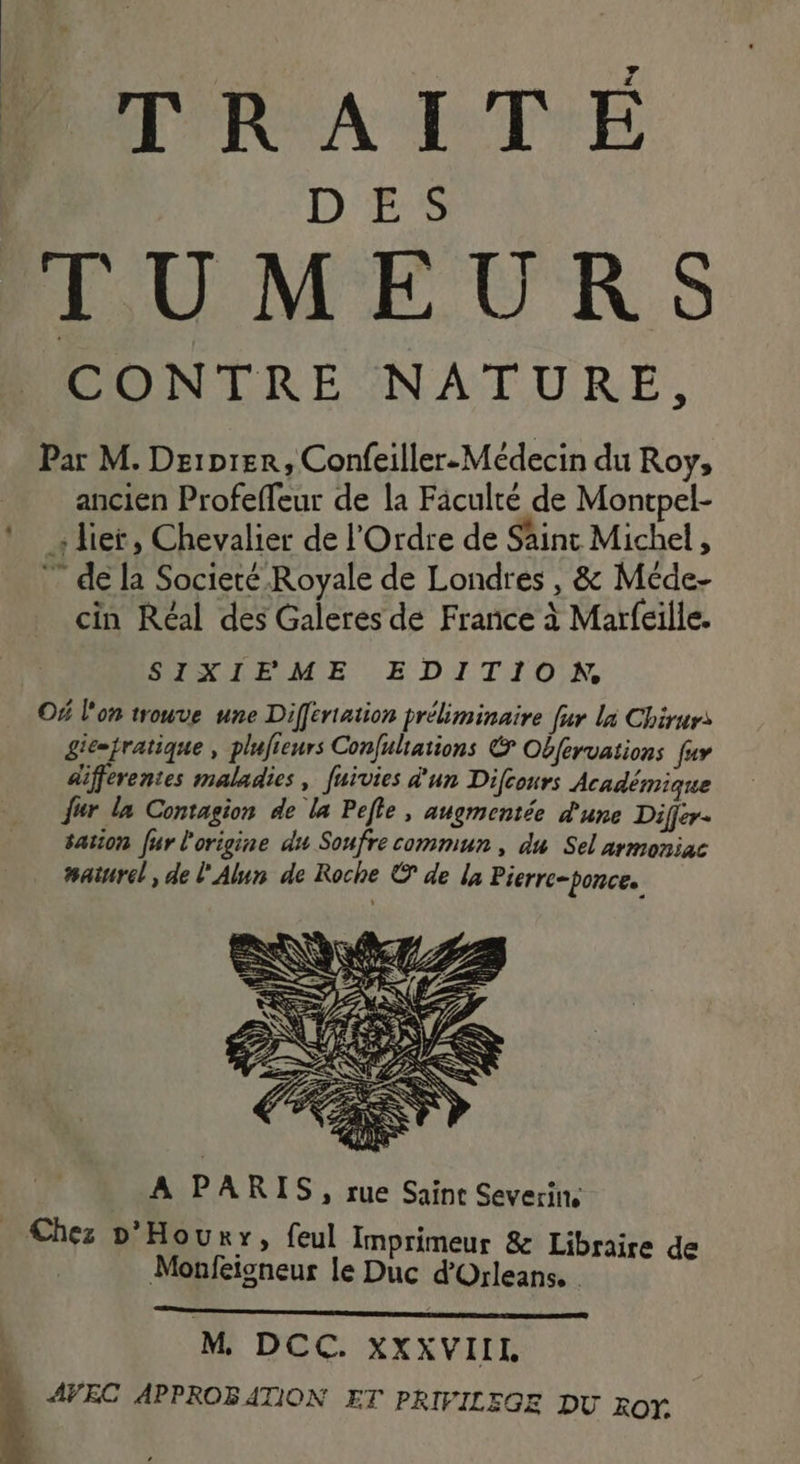 PTRAITE D'r8 TUMEURS PONTRE NATURE, Par M. Driprer, Confeiller-Médecin du Roy, | ancien Profeffeur de la Fâculté de Montpel- ! lier, Chevalier de l'Ordre de Saint Michel, ” de la Societé Royale de Londres , &amp; Méde- cin Réal des Galeres de France à Marfeille. SIXIE ME EDITION Of l'on trouve une Differiation préliminaire fur là Chirurs gic=tratique , plufieurs Confuliations &amp; Oéfervations fur différentes maladies, fuivies d'un Difcours Académique {ur la Contagion de la Pefle , augmentée d'une Differ. sation fur l'origine du Soufre commun, du Sel armoniac #aturel, de l'Alun de Roche © de la Pierre-ponce. | M DCC. XXXVIII à AVEC APPROBATION ET PRIFILEGE DU RON.