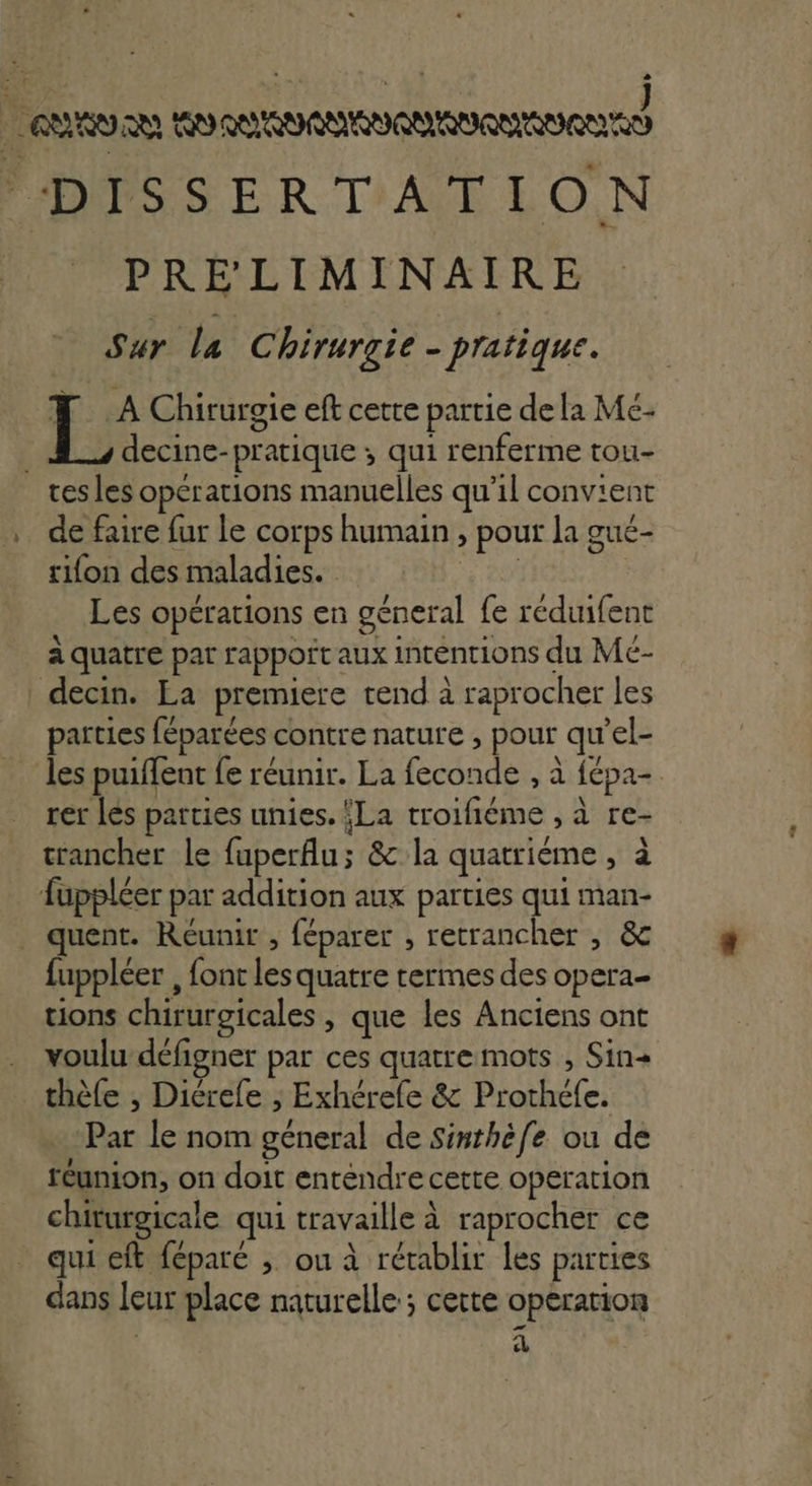 eu AAA N C FDISSER TATION PRÉLIMINAIRE Sur la Chirurgie - pratique. Le: Chirurgie eft cette partie dela Me- decine- pratique ; qui renferme tou- tes les operations manuelles qu'il convient de faire fur le corps humain, » pour la gué- rifon des maladies. | Les opérations en general {e réduifent à quatre par rappoit aux intentions du Mé- decin. La premiere tend à raprocher les parties féparées. contre nature , pour qu el- les puiflent {e réunir. La RSS à tépa- rer les parties unies. {La RL LS à re- trancher le fuperfu; &amp; la quatriéme ; à fuppléer par addition aux parties qui man- _ quent. Reunir , féparer , retrancher , &amp; fuppléer , font les quatre termes des opera tions chirurgicales , que les Anciens ont . voulu défigner par ces quatre mots ; Sin+ _thèfe , Diérefe ; Exhérefe &amp; Prothéfe. Par le nom Rue] de Sinthèfe ou de réunion, on doit enténdre cette operation chiturgicale qui travaille à raprocher ce qui eft féparé ; ou à rétablir les parties dans leur place naturelle ; cette operation à