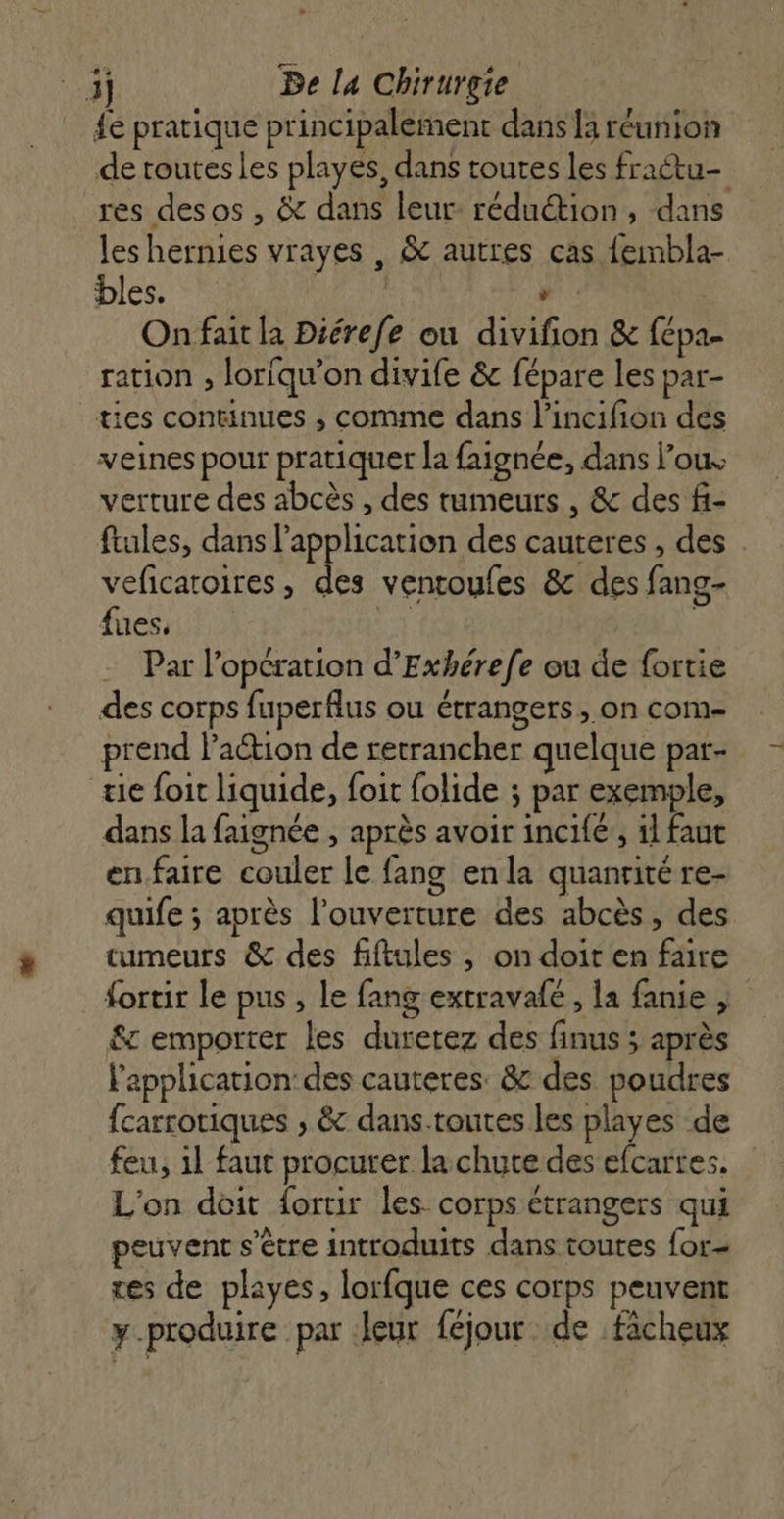 LA] fe pratique principalement dans la réunion de toutes les playes, dans toutes les fraétu- res desos , &amp; dans leur: réduétion, dans leshernies vrayes , &amp; autres cas fembla- bles. Fr Au ».: On fait la Diérefe ou divifion &amp; fépa- ration , loriqu'on divife &amp; fépare les par- ties continues ; comme dans l’incifion des veines pour pratiquer la faignée, dans l’ous verture des abcès , des tumeurs , &amp; des f- ftules, dans l'application des cauteres , des . veficatoires, des ventoufes &amp; des fang- fues. | | Par l’opération d’Exhérefe ou de fortie des corps fuperflus ou étrangers, on com prend l’action de retrancher quelque pat- tie foit liquide, foit folide ; par exemple, dans la faignée , après avoir incifé, il faut en.faire couler le fang en la quanrité re- quife ; après l'ouverture des abcès, des tumeurs &amp; des fiftules , on doit en faire fortir le pus , le fang extravafé, la fanie | &amp; emporter les duretez des finus ; après l'application: des cauteres. &amp; des poudres {carrotiques ; &amp; dans.toutes les playes de feu, 1l faut procurer la chute des efcartes. L'on doit fortir les corps étrangers qui peuvent s'être introduits dans toutes for= res de playes, lorfque ces corps peuvent y-produire par leur féjour de facheux