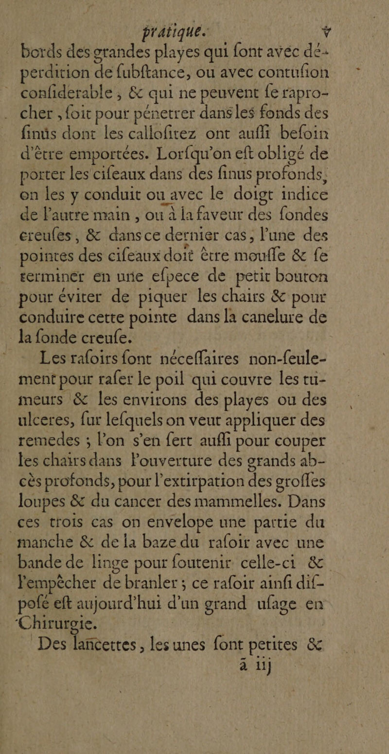 bords des grandes playes qui font avec dé perdition de fubftance, ou avec contufion confiderable ; &amp; qui ne peuvent fe rapro- cher , foit pour pénetrer dans les fonds des finüs dont les callofitez ont aufli befoin d’être emportées. Lorfqu'on eft oblige de porter les cifeaux dans des finus profonds, on les y conduit ou avec le doigt indice de l'autre main , ou à la faveur des fondes creules, &amp; dans ce dernier cas, l’une des ; ï | À pointes des cifeaux doit être moufle &amp; fe terminer en une efpece de petit bouron pour éviter de piquer les chairs &amp; pour conduire cette pointe dans la canelure de _ la fonde creufe. - Les raloirs font néceflaires non-feule- ment pour rafer le poil qui couvre les tu- meurs &amp; les environs des playes ou des ulceres, fur lefquels on veut appliquer des remedes ; l’on s’en fert aufli pour couper fes chaïrs dans Pouverture des grands ab- cès profonds, pour l’extirpation des groffes loupes &amp; du cancer des mammelles. Dans ces trois cas on envelope une partie du manche &amp; de la baze du rafoir avec une bande de linge pour foutenir celle-ci &amp; Pempècher de branler ; ce rafoir ainfi dif- pofé eft aujourd’hui d’un grand ufage en ‘Chirurgie. Des lancettes , les unes font petites &amp; à ui)