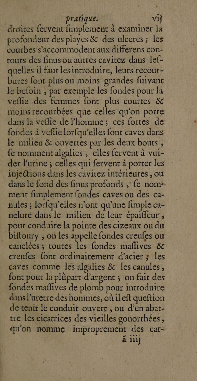 droites fervent fimplement à examiner la profondeur des playes &amp; des ulceres ; les courbes s’accommodent aux differens con- tours des finus ou autres cavitez dans lef- quelles il faut lesintroduire, leurs recour- bures font plus ou moins grandes fuivant le beloin , par exemple les fondes pour la veflie des femmes font plus courtes &amp; moins recourbées que celles qu’on porte dans la veflie de l’homme; ces fortes de fondes à veflie lorfqu’elles font caves dans le miliea &amp; ouvertes par les deux bouts , fe nomment algalies , elles fervent à vui- der l'urine ; celles qui fervent à porter les injections dans les cavitez intérieures , ou dans le fond des finus profonds ; fe noms. ment fimplement {ondes caves ou des ca- nules ; lorfqu’elles n’ont qu’une fimple ca- nelure dans le milieu de leur épaiffeur , pour conduire la pointe des cizeaux ou du biftoury , on les appelle fondes creufes ou canelées ; toutes les fondes maflives &amp; creufes font ordinairement d'acier ; les caves comme les algalies &amp; les canules, font pour la plüpart d'argent ; on fait des fondes maflives de plomb pour introduire dans l’uretre des hommes, où il eft queftion de tenit le conduit ouvert , ou d’en abat- tre les cicatrices des vieilles gonorrhées , qu'on nomme improprement des car- à 1iij