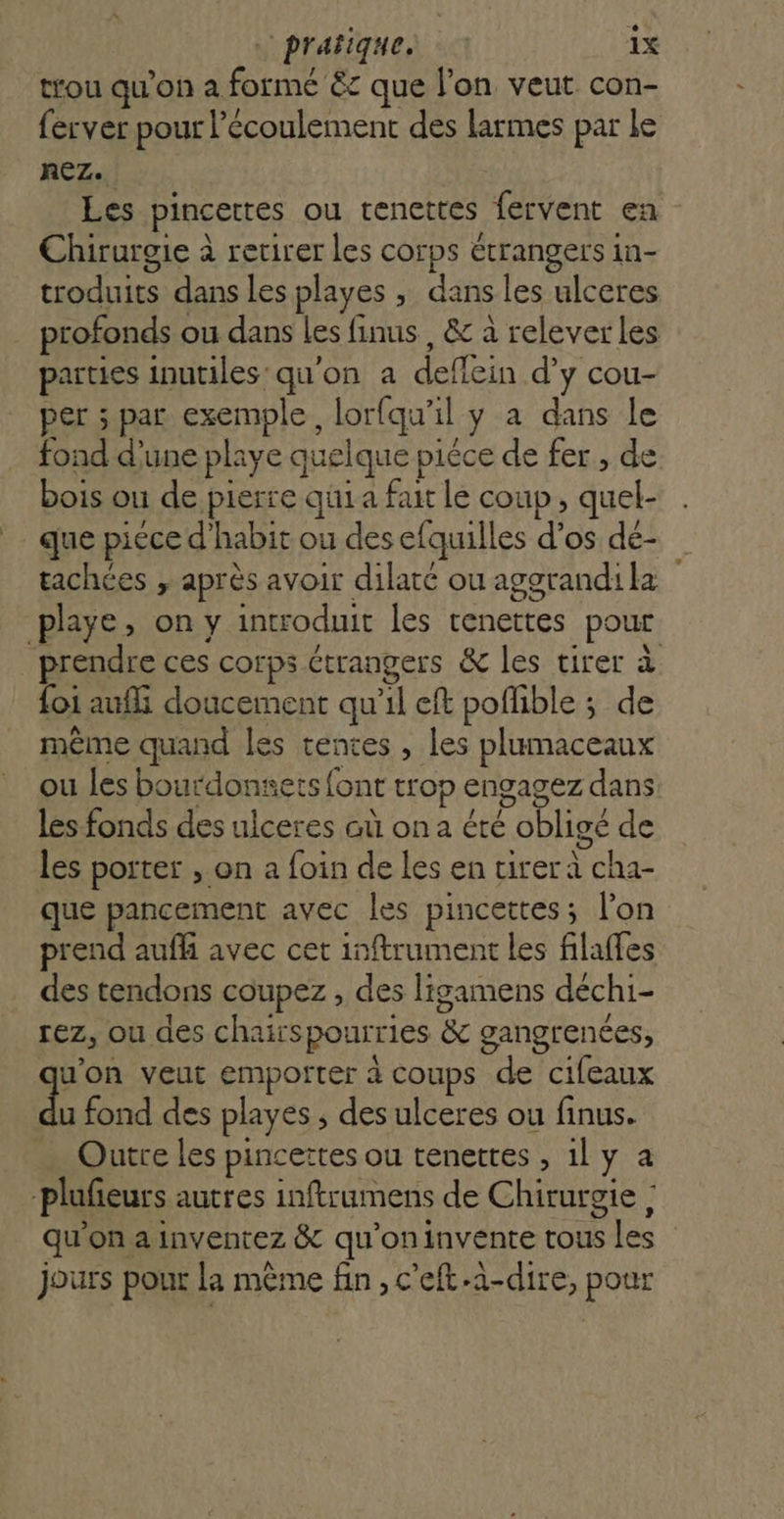 trou qu'on a formé &amp;c que l’on veut con- ferver pour l’écoulement des larmes par le REZ. Les pincettes ou renettes fervent en Chirurgie à retirer les corps étrangers in- troduits dans les playes , dans les ulceres profonds ou dans les finus , &amp; à releverles parties inutiles qu'on a deflein d’y cou- per ; par exemple, lorfqu’il y a dans le fond d’une playe quelque pièce de fer , de bois ou de pierre qui a fait le coup, quel- que piece d'habit ou des efquilles d'os dé- tachées , après avoir dilaté ou aggrandila playe, on y introduit les tenettes pour _ prendre ces corps étrangers &amp; les tirer à foi aufli doucement qu’il eft poflible ; de même quand les tentes , les plumaceaux ou les bourdonets font trop engagez dans les fonds des ulceres où on été obligé de les porter , on a foin de les en tirer à cha- que pancement avec les pincettes; l’on prend auf avec cet inftrument les filaffes des tendons coupez , des ligamens déchi- rez, ou des chairspourries &amp; gangrenées, qu'on veut emporter à coups de cifeaux 1. fond des playes ; des ulceres ou finus. Outre les pincettes ou tenettes , 1ly a -plufeurs autres inftrumens de Chirurgie ; qu'on a inventez &amp; qu'oninvente tous les jours pour la même fin , c'eft-a-dire, pour