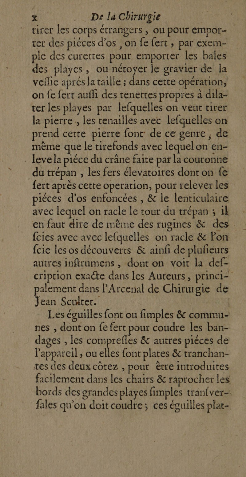 tirer les corps étrangers , ou pour empor- ver des piéces d’os , on fe fert ; par exem- _ ple des curettes pour emporter les bales des playes, ou néroyer le gravier de Ja veille aprés Ja taille ; dans cette opération, on fe {ert aufli des tenettes propres à dila- ter Les playes par lefquelles on veut tirer la pierre, les renailles avec lefquelles on prend cette pierre font de ce genre, de même que le tirefonds avec lequel on en- . leve la piéce du crâne faite par la couronne du trépan , les fers élevatoires dont on fe fert après cette operation, pour relever les piéces d’os enfoncées , &amp; le lenriculaire avec lequel on racle le tour du trépan ; ik en faut dire de mème des rugines &amp; des fcies avec avec lefquelles on racle &amp; Fon fcie les os découverts &amp; ainf de plufieurs autres inftrumens , dont on voit la def- cription exacte dans les Aureurs, princi= palement dans l'Arcenal de Chirurgie de Jean Sculter. Les éguilles font ou fimples &amp; commu- nes , dont on fe fert pour coudre les ban- dages , les ons &amp; autres piéces de Pappareil ; ou elles font plates &amp; tranchan- tes des deux côtez , pour être introduites facilement dans les chairs &amp; raprocher les bords des grandes playes fimples tran{ver- fales qu'on doitcoudre; ces éguilles plat-