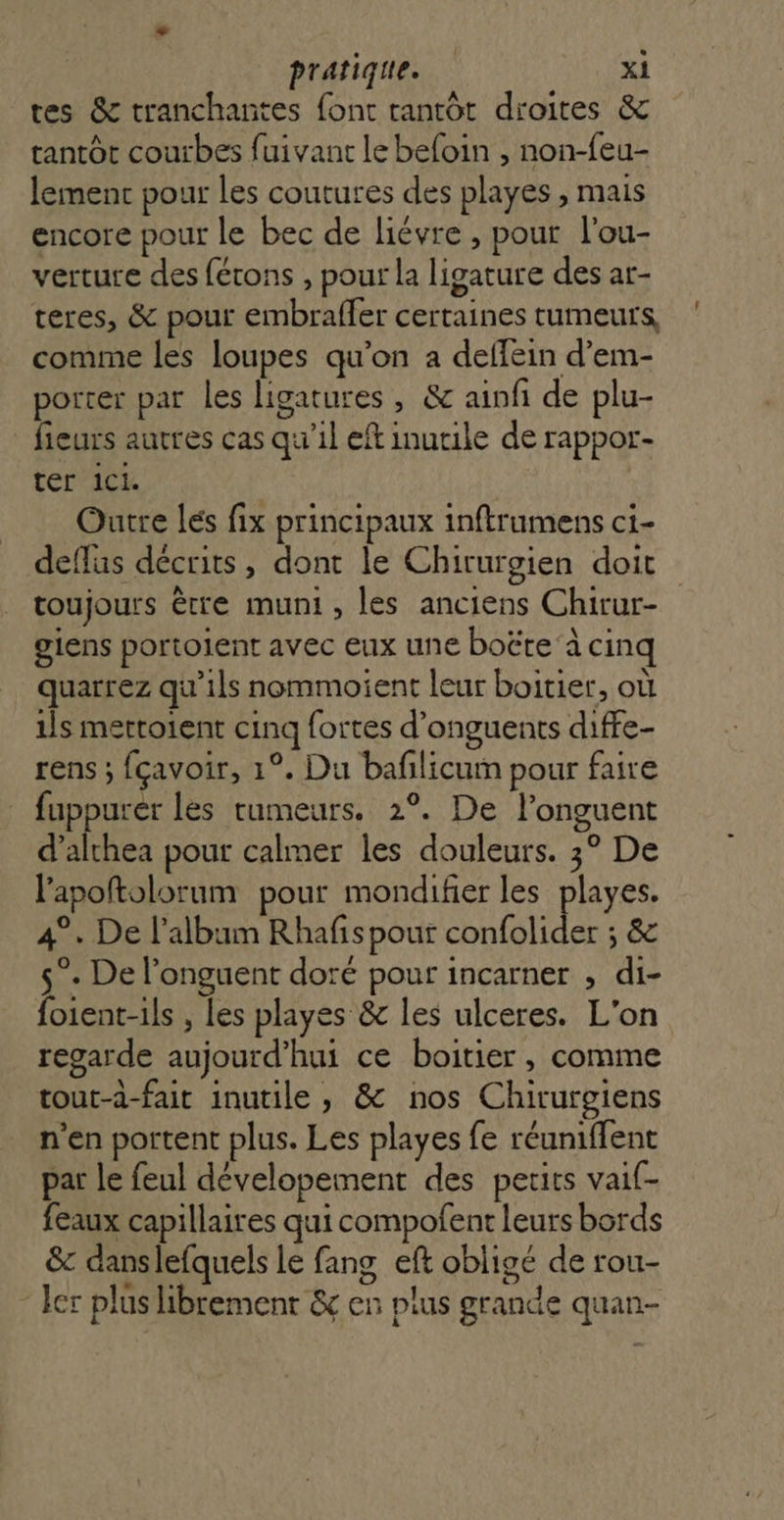 tes &amp; tranchantes font tantôt droites &amp; tantôt courbes fuivant le befoin , non-feu- lement pour les coutures des playes, mais encore pour le bec de liévre , pour l'ou- verture des férons , pour la ligature des ar- teres, &amp; pour embraffer certaines tumeurs, comme les loupes qu’on a deffein d’em- porter par les ligatures , &amp; ainfi de plu- fieurs autres cas qu'il eft inutile de rappor- ter 1CL. Outre les fix principaux inftrumens ci- deffus décrits, dont le Chirurgien doit giens portoient avec eux une boëte à cinq quarrez qu’ils nommoient leur boitier, où ils mettoient cinq fortes d’onguents diffe- rens ; fçavoir, 1°. Du baflicum pour faire fuppurer les tumeurs. 2°. De l’onguent d’althea pour calmer les douleurs. 3° De lapoftolorum pour mondifier les playes. 4°. De l'album Rhafispour confolider ; &amp; 5°. De l’onguent doré pour incarner , di- foient-ils , les playes &amp; les ulceres. L'on regarde aujourd’hui ce boitier, comme tout-à-fait inutile, &amp; nos Chirurgiens n’en portent plus. Les playes fe réuniffent par le feul dévelopement des petits vaif- feaux capillaires qui compofent leurs bords &amp;c danslefquels le fang eft obligé de rou- ler plus librement &amp;c en plus grande quan- :