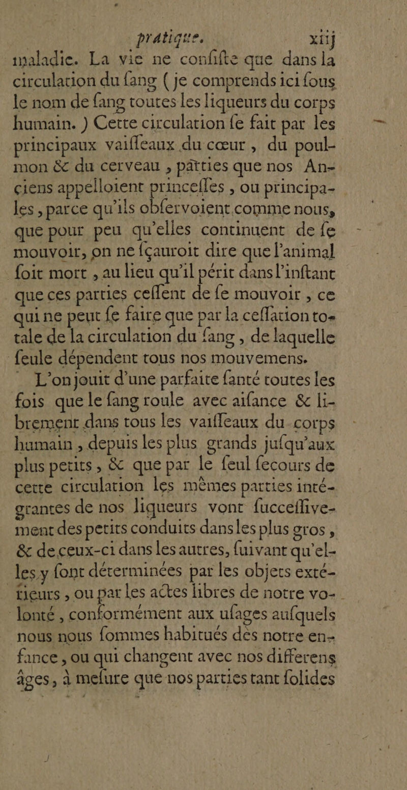 | pratiqire. xiij ialadie. La vie ne confifte que dansla circulation du fang ( je comprends ici fous le nom de fang toutes les liqueurs du Corps humain. ) Cette circulation fe fait par les principaux vaiffeaux du cœur , du poul- mon &amp; du cerveau , pâtties que nos An- çiens appelloient princelles , ou principa- les , parce qu'ils obfervoient comme nous, que pour peu qu'elles continuent de fe mouvoir, on ne fçauroit dire que l'animal foit mort , au lieu qu’il périt dans l’inftant que ces parties cellent de fe mouvoir , ce qui ne peut fe faire que par la ceffation to tale de la circulation du fans , de laquelle feule dépendent tous nos mouvemens. _ L'on jouit d’une parfaite fanté toutes les fois que le fang roule avec aifance &amp; li- brement dans tous les vaiffeaux du corps humain , depuis les plus grands jufqu’aux plus petits, &amp; que par le feul fecours de cette circulation les mêmes parties inté- grantes de nos liqueurs vont fucceflive- ment des petits conduits dansles plus 9tOS » &amp; de ceux-ci dans les autres, fuivant qu'el- les y font dérerminées par les objets exté- tiers , ou par Les actes hbres de notre vo-. lonté , conformément aux ufages aufquels nous nous fommes habitués dès notre en- fance , ou qui changent avec nos differens âges, à melure que nos parties tant folides