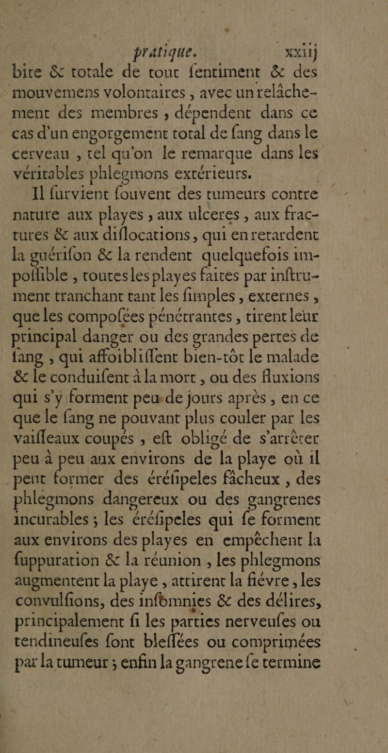 pratique. | xl bire &amp; totale de tout fentiment &amp; des mouvemens volontaires , avec unreläche- ment des membres , dépendent dans ce cas d’un engorgement total de fang dans le cerveau , tel qu'on le remarque dans les véritables phlegmons extérieurs. Il furvient fouvent des tumeurs contre nature aux playes , aux ulceres , aux frac- tures &amp; aux diflocations, qui enretardent la guérifon &amp;c la rendent quelquefois 1m- poñible , routesles playes faites par inftru- ment tranchant tant les fimples , externes , que les compofées pénctrantes , tirent leur principal danger ou des grandes pertes de fang , qui affoibliffent bien-tôt le malade &amp; le conduifent à la mort , ou des fluxions qui s’y. forment peude jours après , en ce que le fang ne pouvant plus couler par les vaifleaux coupés ; eft obligé de s’arrèrer peu à ie aux environs de la playe où il . peut former des éréfipeles ficheux , des phlegmons dangereux ou des gangrenes incurables ; les éréfipeles qui fe forment aux environs des playes en empêchent la fuppuration &amp; la réunion , Les phlegomons augmentent la playe , attirent la fiévre , les convulfions, des infbmnies &amp; des délires, principalement fi les parties nerveufes ou tendineufes font bleflées ou comprimées par la rumeur ; enfin la gangrenefe termine